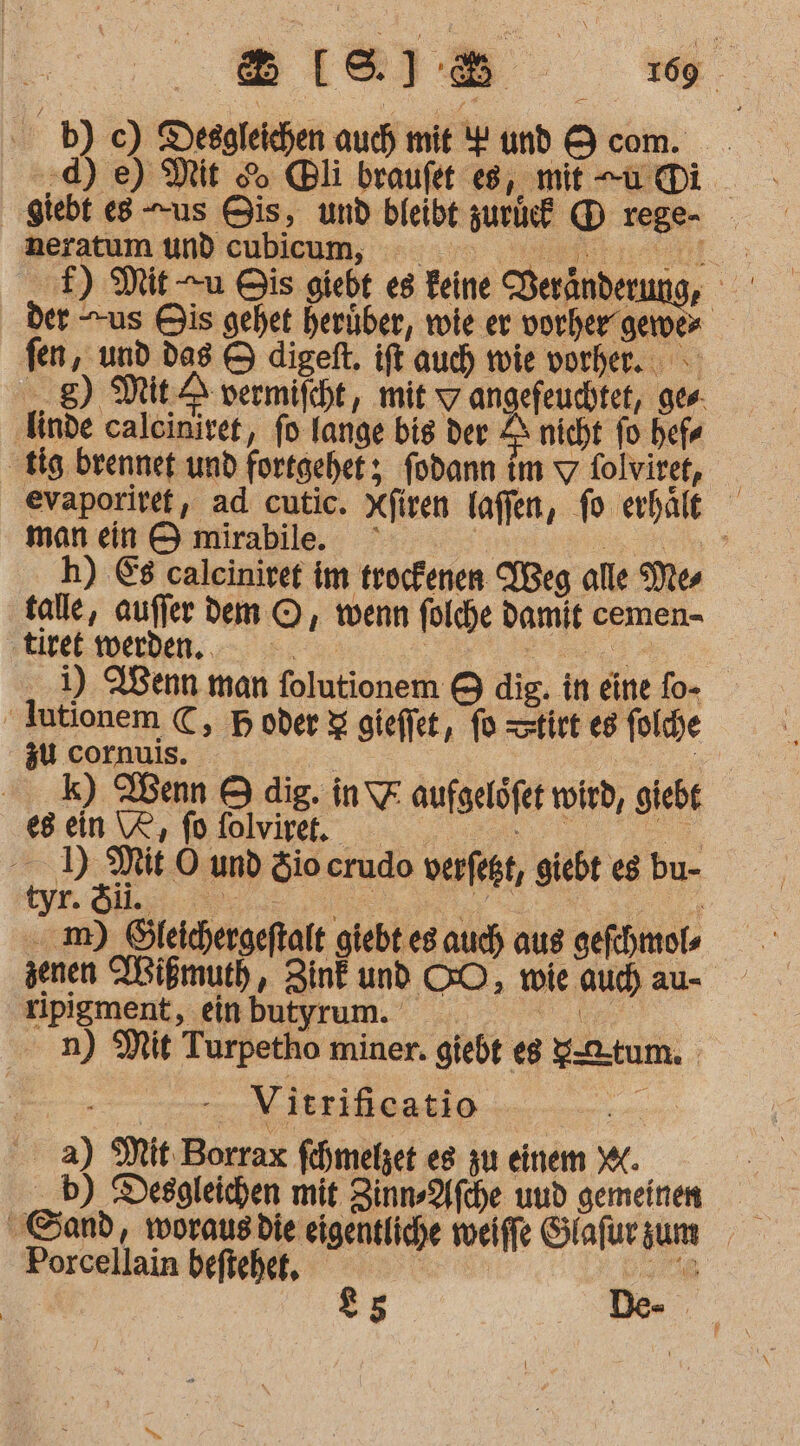 1609 B8[l8)8&amp; b) c) Desgleichen auch mit Y und 9 com. ;d) e) Mit So li braufet es, mit -u@Di ‚giebt e8 us Bis, und bleibt zurie® D rege- - neratum und cubicum, u f) Mit u Bis giebt es Feine Veränderung, der us Bis gehet herüber, wie er vorher gemer fen, und das &amp; digeft. ift auch wie vorher. g) Mit: A vermifcht, mit w angefeuchtet, ges ‚finde caleinivet, fo lange bis der Z nicht fo hefr ‚tig brennef und fortgehet;, fodann im 7 folviret, evaporiref, ad cutic. Xfiren laffen, fo erhält man ein © mirabile. ° | a h) &amp;8 caleinirer im trockenen IBeg alle Mes talle, aufier Dem ©, wenn folche damit cemen- ‚tiret werden... wenn i) ABenn man folutionem &amp; dig. in eine fo- Jutionem €, B oder &amp; gieffet, fo =stirt es foldhe zu cornuis. | a k) Wenn © dig. in\F aufgelöfet wird, giebt gen Wine. 0. ) Mit O und Sio crudo verfegt, giebt eg bu- Re Me Tee m) Öleichergeftalt giebt es auch aus gefchmols jenen MWißmuth, Zink und GO, wie aud) au- ripigment, einbutyrum. Re . n) Mit Turpetho miner. giebt eg g-@-tum. 2... - Vitrificatio a) Mit Borrax fehmeljet es zu einem KK ._b) Desgleichen mit Zinn-Afche und gemeinen Sand, worausdie eigentliche weiffe Slafur sum Porcellain beftehet, 85 :