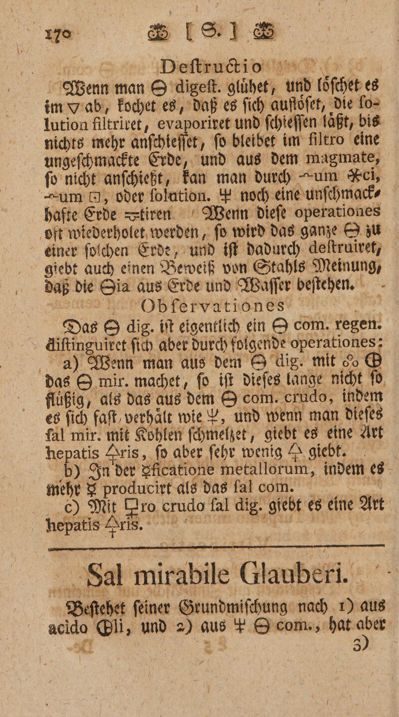 u Bee 110 Deftindiottinlt I» id Kenn man H’digeft. glühet, und löfcher es im wiab,, Eochet e8,’Daß eg fich auflöfet, Die fo= lution filtrivet, evaporivet und fehiefen laßt, bie nichts mehr anfchtefier, fo bleiber im filtro eine ungefehmucfte Erde, und aus dem magmate, fo'nicht anfchießt, Tan man dur) um Kci, um 0, oder folution. 4 noch eineunfchmad- hafte Erde tiren. ' Wenn diefe operationes ‚oft wiederhofet, werden , fo wird das ganze 9 zu einer folchen Erde, und iff dadurd) deftruiret; giebt auch einen Beweiß vun Stahls Meinung, dab die Gia aus Erde und WBaffer beftehen. - Obfervatiöones RER Da8 5 dig. it eigentlich ein &amp; com. regen. . Aiftinguiret fi) aber durd) folgende operationes; a) Wenn man aus dem 9 dig. mit &amp;o ® das &amp; mir. machet, fo ift diefeg lange nicht 16, flüßig, als das aus dem &amp; com. crudo, indem es fich faft, verhält wie Y, und wenn man diefes fal mir. mit Roblen fehmelzer,, giebt es eine Art hepats Zsris, fo aber fehr wenig ZI. giebt. ‚b) Sn der Aficatione metallorum, indem 68, mehr 3 producirt als das fa lcom. ..c) Mit Oro crudo fal dig. giebt eg eine Art En Sal mirabile Glauberi. Beftehet feiner Grundmifchung nach 1) aus acido li ‚ und 2) aus + 9 com., bat gg Fi