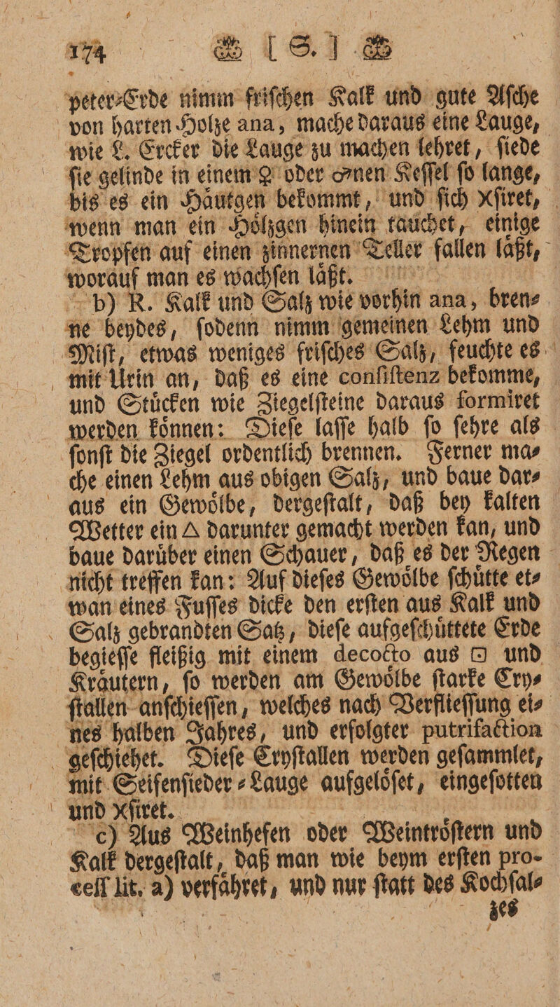 yerersErde min Frifehen Kalk und gute Afıhe wie &amp; Ercker die Lauge zu machen Iehret, fiede toorauf man es wachfen laßt. ne deydes, fodenn nimm gemeinen Lehm und mitVlein an, Daß «8 eine confiftenz bekomme, und Stücken wie Ziegelfteine daraus formiret a font die Ziegel ordentlich brennen. Serner nıas che einen Lehm aus obigen Salz, und baue dars Wetter ein A darunter gemacht. werden Fan, und nicht treffen Fan: Auf diefes Gewölbe fchütte et» wan'eines Zuffes dicke den erften aus Kalk und begieffe fleißig mit, einem decotto au OD und Kräutern, fo werden am Gemwolbe ftarke Erys nes halben Jahres, und erfolgter putrifattion gefehieher. Diefe Erpftallen werden gefammiet, mit. Seifenfieder »Lauge aufgelöfet, eingefotten und Xfiret.. eeif lit, a) verfahret, und nur ftatt Des _ j /