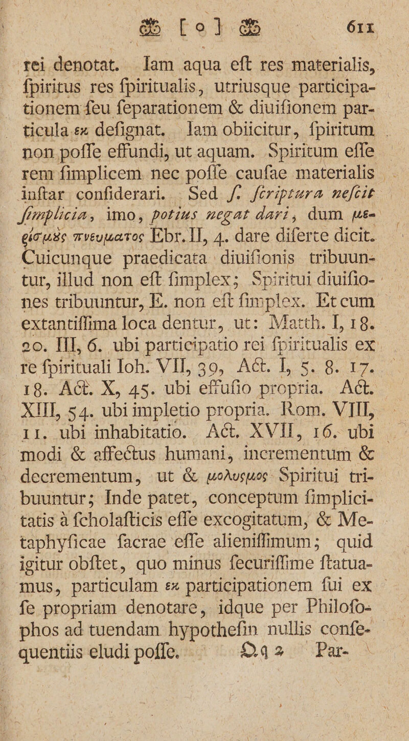 PEOE N ‚rei denotat. ‚lam aqua eft res materialis, fpirirus res fpiritualis, utriusque participa- tionem feu feparationem &amp; diuifionem par- ticula.sx defignat. lam obiicitur, fpiritum . non pofle eFundi, ut aquam. Spiritum elle rem fimplicem. nec pofle caufae materialis inftar confiderari. : Sed f feriptera nefeit Simplicia, imo, potins negat dari, dum we gruss mveywaros Fibr.1l, 4. dare diferte dicit.. Cuicunque praedicata diuifi I tribuun- ‚tur, illud non eft fimplex; Spiritui diuifio- nes tribuuntur, E. non eft fimplex. Etcum extantiffima loca dentur, ut: Match. L, 18. . 20. Ill, 6. ubi partieipatio rei fpiri tualis ex. , re fpirituali Ioh. VII, 39, Ad. 1, 5.8.17. ‚18. Ad. X, 45. ubi effufio propria. Adt. XII, 54. ubi impletio propria. Rom. VII, 11. ubi inhabitatio. Ad. XVII, 16. ubi modi &amp; affe&amp;tus humani, incrementum &amp; » deerementum, ut &amp; voAvswos Spiritui tri- buuntur; Inde patet, conceptum {implici- tatis A fcholafticis effe excogitatum, &amp; Me- taphyficae facrae effe alienifimum; quid igitur obftet, quo minus fecuriffime ftatua- mus, partieulam. ex participationem füi ex fe propriam denotare, idque per Philofo- ' phos ad tuendam hypothefin nullis confe- quentüs eludipoffe. Das 'Par- \