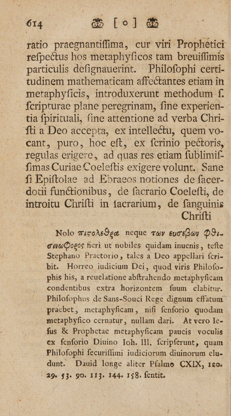 014... Bo m ratio praegnantiffima, cur viri Prophetici . refpectus hos metaphyficos tam breuiffimis particulis defignauerint. Philofophi certi- tudinem mathematicam affectantes etiam in metaphyficis, introduxerunt methodum F. . feripturae plane peregrinam, fine experien- tia fpirituali, fine attentione ad verba Chri- fti a Deo accepta, ex intelleetu, quem vo- _eant, puro, hoc eft, EX ferinio pectoris, regulas erigere, ad quas res etiam fublimif- fimas Curiae C Coeleftis exigere volunt.. Sane dotii fundtionibus, de facrario Coelefti, de introitu Chrifti in 1acrarium, de fänguinis | Chrifti Nolo miroAsdge neque av eureßdlau PI- aww@ogos fieri ut nobiles quidam inuenis, tefte Stephano Practorio, tales a Deo appellari feri- bit. Horreo iudicium Dei, quod viris Philofo- phis his, a reuelatione abftrahendo metaphyficam condentibus ‚extra horizontem fuum elabitur. Philofophus de Sans-Souci Rege dignum effatum pracbet, metaphyficam , nifi fenforio quodam metaphyfico cernatur, nullam dari. At vero Ie- fus &amp; Prophetae metapidenn paucis voculis . ex fenforio Diuino Ioh. III. fcripferunt, quam Philofophi fecurifimi iudiciorum diuinorum elu- _ dunt. Dauid longe aliter Pfalme CXIX, 120. 29. $3. 90. 113. 144. 158. fentit.