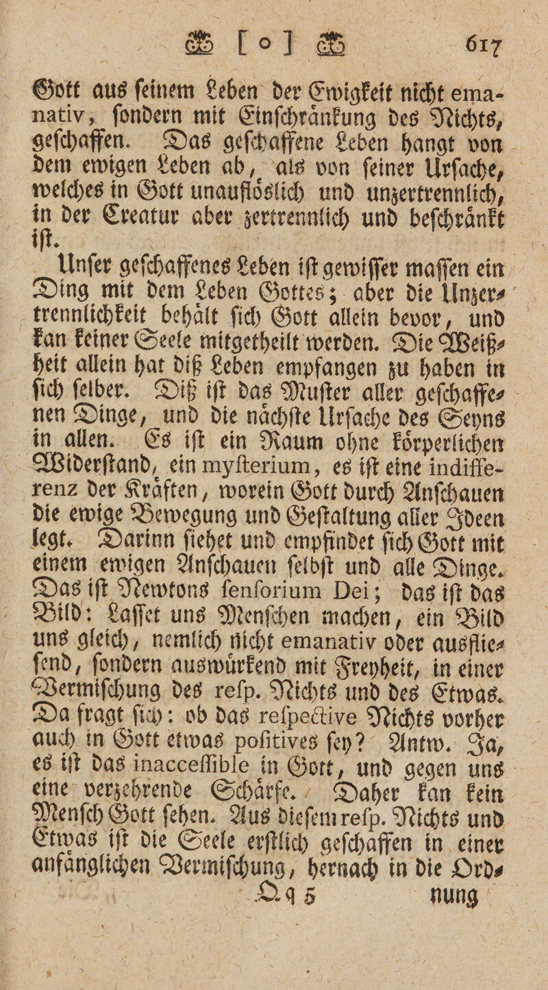 Gptt aus feinem Leben der Ewigkeit nicht ema- nativ, fondern mit Einfchränkfung des Nichte, gefchaffen. Das gefihaffene Leben hangt von - dem ewigen Leben ab, als von feiner Urfache, welches in Gott unauflöslich und unzertrennlich, in der Ereatur aber zertrennfich und befchränft ift. | a Unfer gefchaffenes Leben ift gewiffer maffen ein trennlichteit behält fich Gott allein bevor, und Tan Feiner Seele mitgetheilt werden. Die Weiß heit allein hat DIE Keben empfangen zu haben in Sich felber.. Dig ift das Mufter aller gefchaffes nen Dinge, und die nächfte Lrfache des Senns in allen. Es ift ein Raum ohne Förperlichen . Widerftand, ein myfterium, es ift eine indiffe- renz der Kräften, worein Soft durch Anfchauen Die ewige Beiwegung und Seftaltung aller deen legt. Darinn fiehet und empfindet fich Sort mit einem ewigen Anfchauen felbft und alle Dinge. Das ift Newtons fenforium Dei; dag ift das Sid: Lafer uns Menfchen machen, ein Bild uns gleic), nemlich nicht emanativ oder auöflie fend, fondern auswürfend mit Sreyheit, in einer “Bermifchung des refp. Nichts und deg Etwas. Da fragt fi: 0b dag relpedtive Pichts vorher aus in Gott etwas pofitives fey? Antw. Sa, - es. it Das inacceflible in ort, und gegen ung eine: verzehrende Schärfe. Daher Fan Eein Menfch Sott fehen. Aus diefenrefp. Nichts und Erwas ift die Seele erftlich gefehaffen in einer anfanglichen Rermifhung, hernach in die Ords | er nung