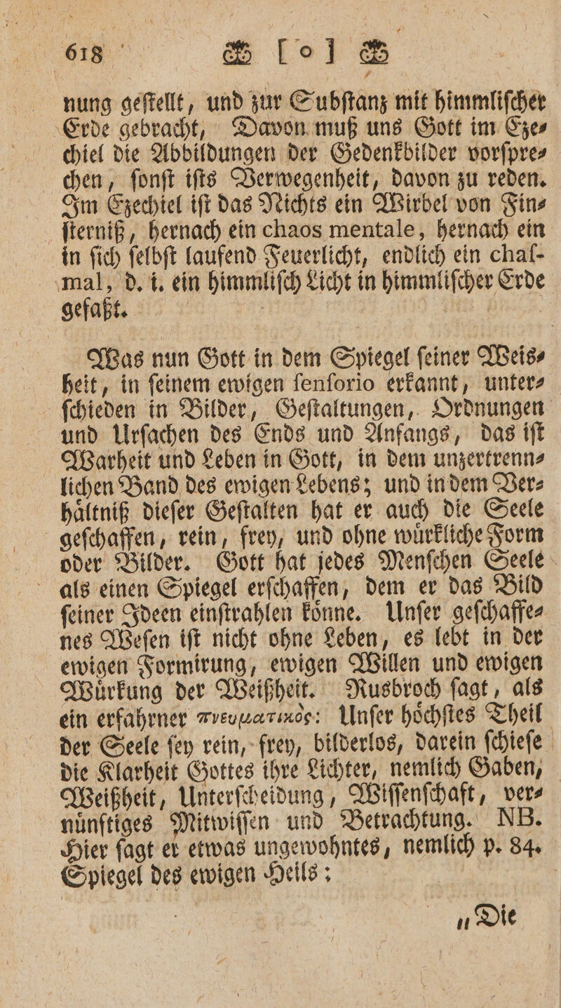 a. Be) nung geftellt, und zur Cubftang mit himmlifchet biel die Abbildungen Der Gedenkbilder vorfpres chen, fonft ifts Derwegenheit, davon zu reden. Om Ezechiel tft das Veichts ein ABirbel von Fins Iterniß, beenach ein chaos mentale, hernadh ein in fich felbft Taufend Feuerlicht, endlich ein chal- par dr ein bimmlifch Licht in himmtifcher Erde. Mas nun Gott in dem Spiegel feiner TBeiss heit, in feinem ewigen fenforio erkannt, unter - fihieden in Bilder, Geftaltungen,. Ordnungen und Urfachen des Ends und Anfangs, das ift Warheit und Leben in Gott, in dem ungertrenns lichen Band des ervigen Lebensz und indem Per: häftniß diefer Geftalten hat er auch die Geele gefchaffen, rein, frey, und ohne würkliche Form oder Bilder. Gott hat jedes Menfchen Seele als einen Spiegel erfchaffen, dem er das ‘Bild feiner Sdeen einftrahlen Förne. LUnfer gefchaffe- nes Üßefen ift nicht ohne Keben, es lebt in der ewigen Formirung, ewigen Willen und ewigen Mürkung der Weißheit, Nusbroch fagt , als ein erfahrner vreuwarınee: Unfer höchftes Theil: der Seele fey rein, frey, bifderlos, darein fehiefe die Klarheit Gottes ihre Lichter, nemlich Gaben, KBeißheit, Unterfcheidung, Willenfhaft, vers nünftiges Mittwiflen und ‚Betrachtung. NB. Hier fagt er etwas ungewohntes, nemlich p. 84 Spiegel des ewigen Neil; | n Die