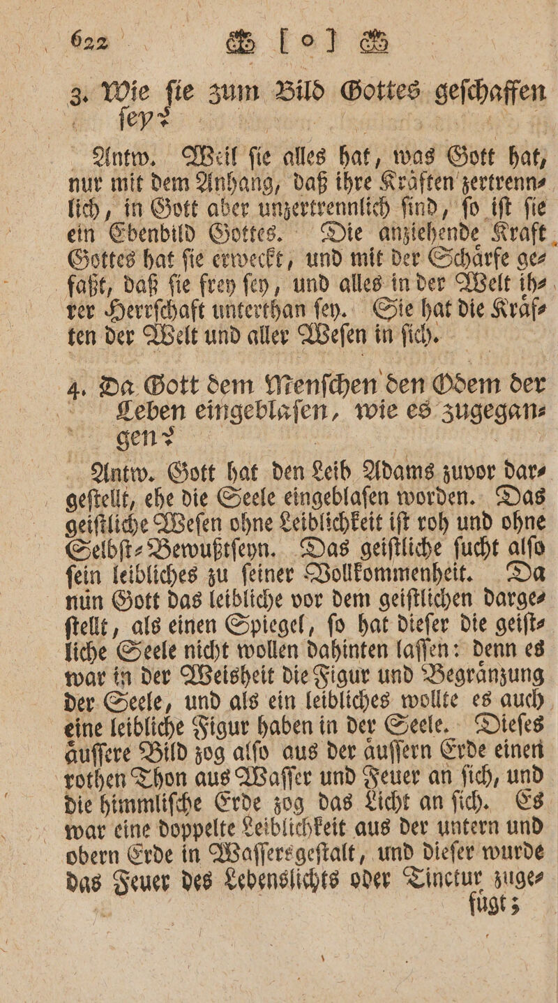 ee &amp; lo1l&amp; ur. fie sum Bd Gottes. gefchaffen - Antw. Weil fie alles hat, was Gott hat, nur mit dem Anhang, daß ihre Kraften zertrenns lich, in Gott aber ungertrennlich find, fo ift fie ein Ebenbild Gottes. Die anziehende Kraft. Gottes hat fie erweckt, und mit der Scharfe gez faßt, daß fie frey fen, und alles in der ABelt ibe, ver Herrfchaft unterthan fen. Sie hat die Krafe ten der Nelt und aller Aefen in fih. a. Da. Bott dem Wrenfchen den ©dem der ©. Seben eingeblsfen, wie es zugegen elle a | Kun Antw. Gott hat den Leib Adams zuvor dars ‚ geftellt, ehe die Seele eingeblafen worden. Das geiftliche ABefen ohne Leiblichkeit ift roh und ohne Sebi Berwußrfeyn. Das geiftliche fucht alfo fein feibliches zu feiner Dolllommenhei. Da nun Gott das leibliche vor dem geiftlichen darges ftellt, als einen Spiegel, fo hat diefer Die geift liche Seele nicht wollen dahinten laflen: Denn es war in der VBeisheit Die Figur und Begranzung der. Seele, und als ein leibliches wollte es auch. eine leibliche Figur haben in der Seele. Diefes Auffere Bild zug alfo aus der Auffern Erde einen rothen Thon aus Waffer und Feuer an fich, und. die himmlifihe Erde 309 das Licht an fih. Es. war eine doppelte Keiblichkeit aus der untern und obern Erde in Waffersgeftalt, umd diefer wurde das Zeuer des Lebenslichte oder SAN suges ug 5 I)