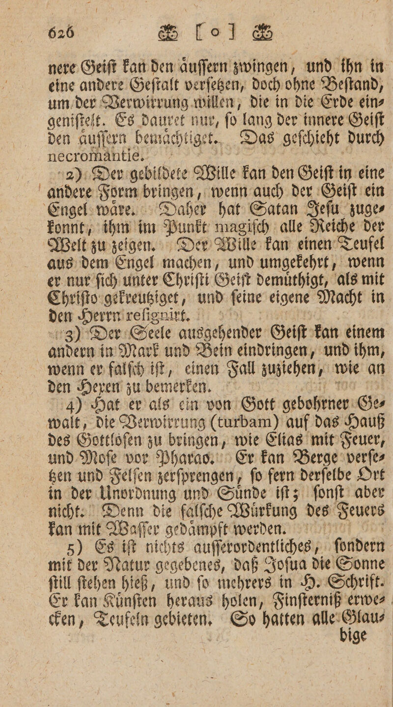 nere Geift Far den auffern zwingen, und ihn in eine andere Geftalt verfeßen, Doch ohne Beftand, um der Verwirrung willen, die in die Erde eins geniftelt. Es dauret nur, fo lang der innere Geift den aufiern bemachtiget.,. Das gefhieht Durch necromähtlei.’ 47 0 | wi 2): Derigebifdete IBille kan den Geiftiig eine andere Form bringen , wenn auch. der :Geift ein Tonne, ihm im Punkt magisch alle Reiche der Melt zu zeigen. Der EBille Fam einen Teufel aus: dem Engel machen, und umgekehrt, wenn er nur fich unter Ehrifti Geift demüthigt, ale mit Ehriftsgefreußiget , und feine eigene Macht in üen Serrmirelignirg, 2 59 - rosa ss 3) Der @eele ausgehender Geift Fan einem andern Im Mark und Bein eindringen, und ihm, den Hexen zu bemerken. ‚it 1099 4) Hat er als’ ein von Gott gebohrner Ges Des Gotelöfen zu bringen, wie Elias mit’ Feuer, und-Mofe vor Dharası) Er Fan Berge verfes in der Anordnung und Sünde iftz fonft aber nicht: Denn die falfche VBürfung des Seuers Fan mit Wafler gedampft werden. nn! 0° 5) 8 ifk nichts aufferordentliches;, ; fondern mit der Jlatur gegebenes, Daß Zofua die Sonne Sr kan Rünften heraus holen, Finfterniß erwer cFen, Zeufeln gebieten, ©» th erg | | ER ige