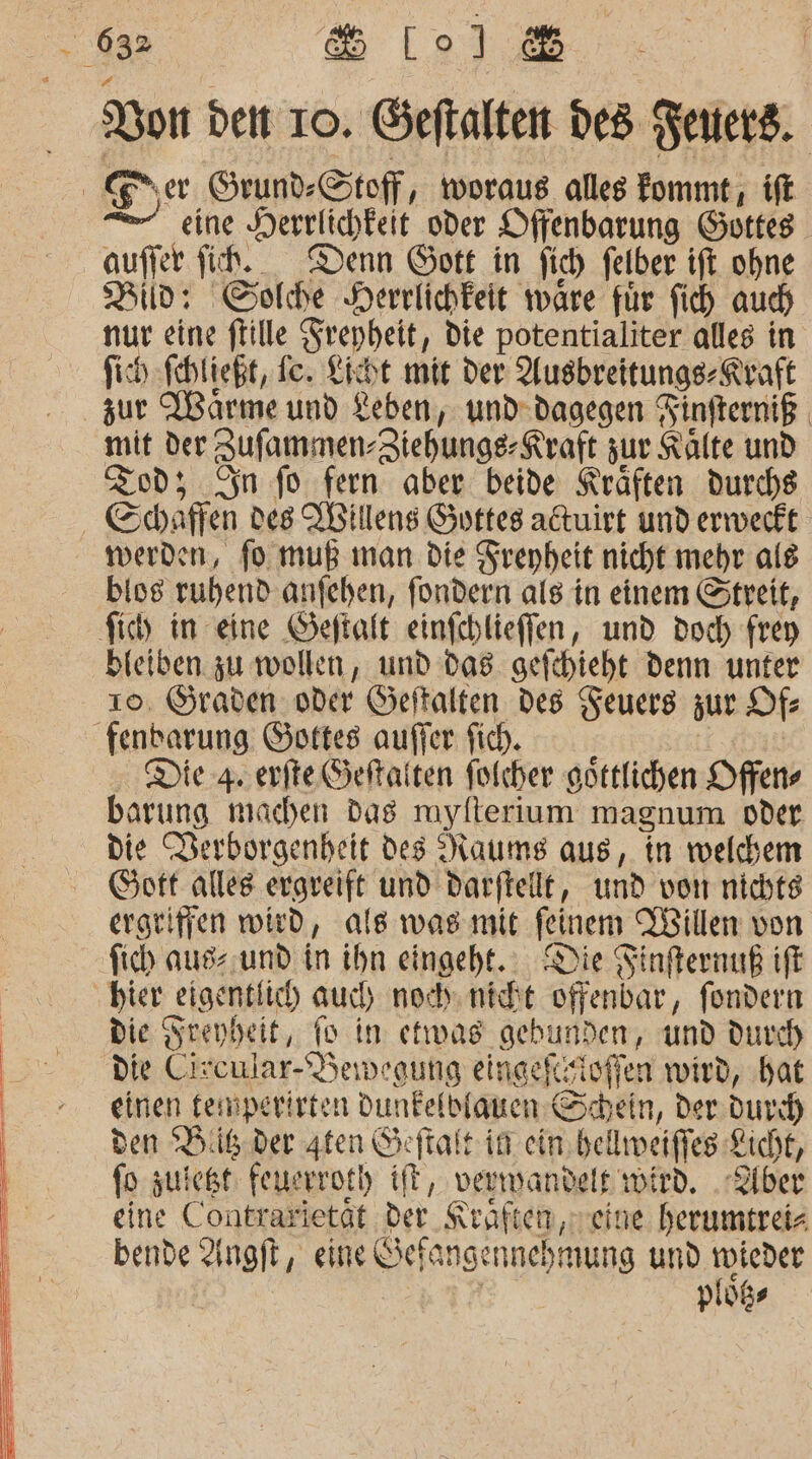 Bon den 10. Geftalten des Ferters. Ener Grund-Stoff, woraus alles fommt , ift eine Herrlichkeit oder Offenbarung Gottes auffer fih. Denn Gott in fich felber ift ohne Bild: Solche Herrlichkeit ware für fich auch nur eine ftille Frepheit, Die potentialiter alles in fich fehtießt, Te. Lisht mit der Ausbreitungs-Rraft zur Wärme und Leben, und-dagegen Finfterniß mit der Jufammen-Ztehunge- Kraft zur Kälte und Tod; In fo fern aber beide Kräften durchs - Schaffen des Willens Gottes attuirt und erweckt werden, fo muß man die Srepheit nicht mehr als bios ruhend anfehen, fondern als in einem Streit, fich in eine Geftalt einfchlieffen, und doch frey bieiben zu wollen, und da8 gefcbieht denn unter 10. Öraden oder Geftalten des Feuers zur Of fenbarung Gottes auffer fich. Die 4 erfte Seftaiten folcher göttlichen Offen barung machen das mylterium magnum oder die Derborgenheit des Raums aus, in welchem Gott alles ergreift und darftellt, und von nichte ergeifien wird, als was mit feinem Willen von fich aus und in ihn eingeht. Die Finfternuß ıff ‚bier eigentlich auch no nicht offenbar, fondern Die Srenbeit, fo in etwas gebunden, und durch die Circular-Deiwegung eingefcizioffen wird, hat einen femperirten Dunfelbiauen Schein, der durch) den Bilder ten Öeftalt in ein bellweiffes Kicht, fo zuiegt: feuerroth ift, verwandelt wird. .Qiber eine Contrarietät der Kreaften, eine herumtreiz bende Angft, eine Sefangennehmung und toieder | | | plößs