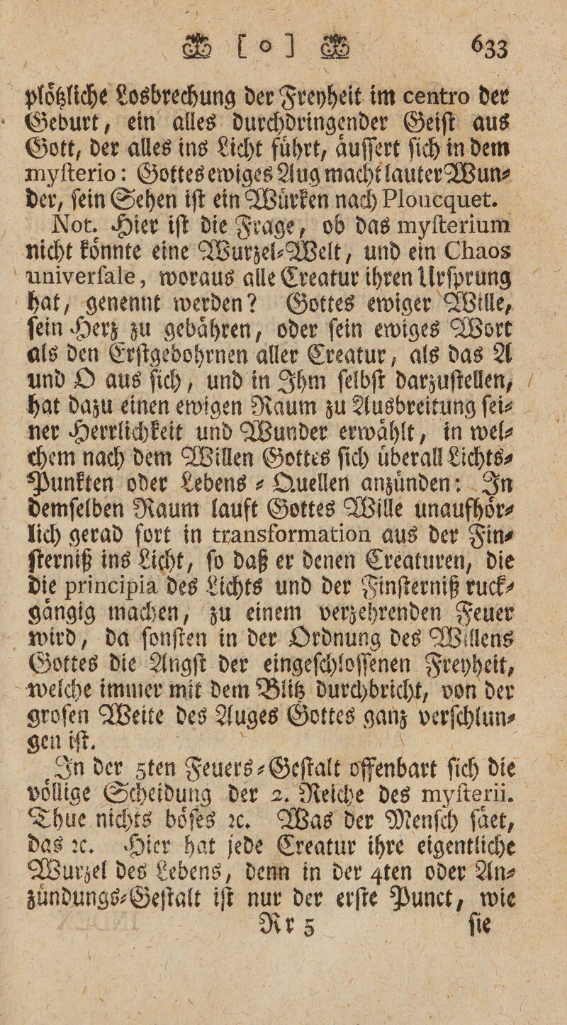 &amp; ol ‘ Geburt, ein alles durchdringender Saft aus Gott, der alles ing Licht führt, auffert fich in dem der, fein Sehen ift ein Wirken nad) Ploucquet. nicht Eönnte eine Aurzel-VBelt, und ein Chaos bat, genennt werden? Gottes erwiger IBille, fein Herz zu gebähren, oder fein ewiges IBort Ver. ner Herrlichkeit und Wunder erwählt, in wel- chem nach dem Villen Gottes fic) überall Lichtes Demfelben Raum lauft Gottes TBille unaufhor- Ich) gerad fort in transformation aus der Fins fterniß ins Licht, fo Daß er denen Ereaturen, die Die principia des Lichts und der ; Öinfterniß t ruch’ gangig machen, zu einem versehrenden Feuer wird, da fonften in der Ordnung des TBillens Goftes die Angft der eingefchloffenen Freyheit, - weiche immier mit Dem Bits Durchbricht, von der gen. Thue IuaE böfes ıc. Was der Menfih füet, Dos ıc. SDier bat jede Ereatur ihre eigentliche Burzel des Lebens, denn in der gten oder Anz an 35 | fie