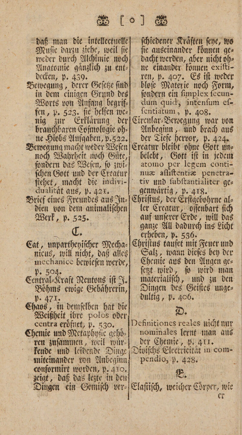 St) ren man bie intellectwelle ichiedener Kräften fene, 16 Hufe parzı siche, weil fiel fie auseinander Fünnen ges weder Durch Alchimie noch) dacht merden, aber nicht. ode Ynafoınie ganslich. zu ent] me einander. Fonnen exifti- dedden, PB; 439. ren, Pe 407. Ei ‚weder Dewegung , derer Gefeße find] blofe Materie nocd) Torm, in dem einigen Örund des| fondern ein fimplex fecun- MWorts von Anfang begri| dum quid, intenfum ef- fen, p+ 523. fie. belfen me-| fentiatum, p. 408. nig zur Erklärung der|Circnlar- Bersegung war vom brauchbaren Cofmologie oh) AUnbegium ,- und brad aus ne Hiobs Aufgaben, ».522.| der Tiefe hervor, D. 404 Sue egung macıt weder Wefen Ereatur bleibt ohne Gott uns och Wahrheit noch Güfe,; belebt, Gott ift in jedem fonnein dag Wefen, fo zmi-] atomo per legem conti- schen Gotf und der Creatur| nmux aflıftentie penetra- | fiehet, macht. die indivi-] tiv und fubftantialiter ges Aualität aus, 9: 421; _ genmwärtig, 1:23 2: REBE | Brief eines Kreundes aus st- Chriftus, der Erftgebohrne al- dien von dem animalifchen) ler Ereatur, offenbart fich Wurf, 55. auf unferer Erde, will das | c. 1. ganze HU dadurch ins Kicht erheben, P. 536. Eat, unpartheyifcher Mecha- | Ehriftus taufee mit Feuer und nicug, soil nicht, daß alfeg| Salz, wann diefes bey der | beimiefen wuerde, - Chemie aus den Augen ge ’. fest. mied, fo wird mar Genhralfraft Nentong fe $. materialifch, und zu den ai ewige Gehährerin,|) Dingen des Geifies unge dulfig, 9. 406. Ee 1” demfelben hat die | D. Weißheit ibre Polos oder, ER centra erüfnet, p. 330: Definitiones reales nijtnur Chemie und Metaphyfic gehd- nominales fernt man aus ren jnfammen, teil wür- Hi ver Chemie‘, 94T. Fende und Ieldende Dinge | Divifchs Electrieitit in com- miteinander von Anbeginn] pendio, 9. 428 conformire wurden, P. 410. sg zeigt, daß das Tejte in ben ee | Dingen ein Gemifh yer- Elafüig, weicher Chrve; zu