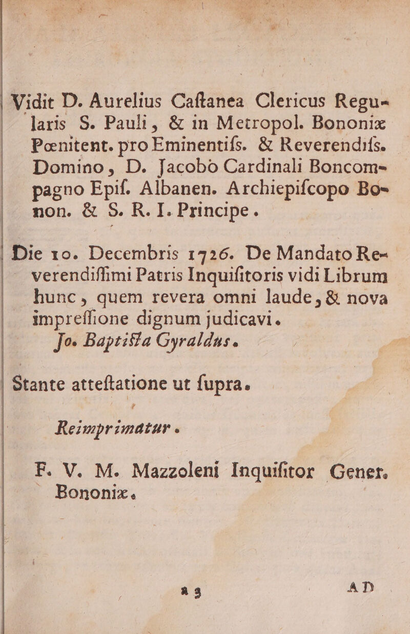 |. laris S. Pauli, &amp; in Metropol. Bononix Pcenitent. pro Eminentifs. &amp; Reverendifs. Domino, D. Jacobo Cardinali Boncom- pagno Epif. Albanen. Archiepifcopo Bo» non. &amp; S. R. I. Principe. Die 10. Decembris 1726. De Mandato Re- verendiffimi Patris Inquifitoris vidi Librum hunc, quem revera omni laude, &amp; nova impreffione dignum judicavi. Jo. Baptisia Gyraldus. Stante atteftatione ut fupra, d Reimprimatur . F. V. M. Mazzoleni Inquifitor Gener. . Bononix.