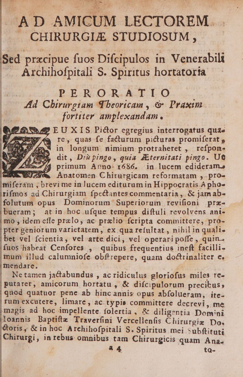 PANE TORA RE Vae CBE T i Ausg A ERR NIU SQL Y ^r A D AMICUM LECTOREM. . |. CHIRURGLE STUDIOSUM, — Sed pracipue fuos Difcipulos in Venerabili . Archihofpitali S. Spiritus hortatoria BER OR. AÀILÜtO..- Ad Chirurgtam Theoricam , &amp; Praxim fortiter. amplexandam « hU EU XIS Pictor egregius interrogatus quae à re, quas fe facturum picturas promiferat p EX in longum nimium protraheret , refpon- , dit, Dià pingo, quia Æternitati pingo. UG VA primum Arno: 1686, in- lucem edideramao mia 3 AS Anatomen Chirurgicam reformatam , .pro- | | l miferám , brevi me in lucem editurum in Hippocratis.A pho- rifmos ad Chirurgiam fpectantes commentaria, &amp; jam ab- |folutum opus Dominorum Superiorum revifioni præ- bueram; atin hoc ufque tempus diftuli revolvens ani- mo , idem efle prelo; ac pralio fcripta committere, pro- pter geniorum varietatem, ex qua refultat , nihil in qualis bet vel fcientia, vel arte dici, vel operari poffe , quin. fuos habeat Cenfores , quibus frequentius ineft facilli- inum illud calumniofe obftrepere, quam doctrinaliter e. mendare. | Mr e a , | Ne tamen jactabundus , ac ridiculus gloriofus miles re- putarer, amicorum hortatu, &amp; difcipulorum precibus, quod quatuor pene ab hinc annis opus abfolueram, ite- rum excutere, limare, ac. typis committere decrevi, me magis ‘ad hoc impellente. folertia , &amp; diligentia Domini loannis Baptifta Traverfini Vercellenfis Chirurgia Do. toris, &amp; in hoc Archihofpitali S. Spiritus mei *ubftituti Chirurgi , in rebus omnibus tam Chirurgicis quam Anas / &amp;4 tQ-