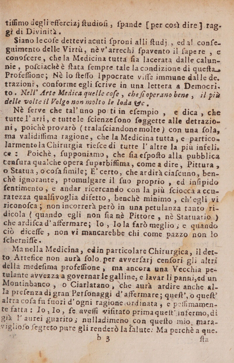 tiffimo degli effercizj ftudiofi , fpande [ per così dire ] rag. gi di Divinità. | i | Siano lecofe dettevi acuti fproni alli tudj , eda! confe. guimento delle Virtù, nè v'arrechi fpavento il fapere , e conofcere, chela Medicina tutta fia lacerata dalle calun- nie, pofciachè è ftata fempre tale la condizione di quefta, - Profeffione; Nè lo fteffo Ippocrate viff: immune dalle de. trazioni, conforme egli fcrive in una lettera a Democri. to. Nell’ Arte Medica quelle cofe, cbe fioperano bene , il più delle volte il Volgo non molto le loda tac. ` Né ferve che tal’ úno po'ti in efempio , e dica, che tutte l'artí, e tuttele fcienzefono feggette alle detrazio- ni, poichè provarò (tralafciandone molte) con una fola, ^ ma validiffima ragione, che la Medicina tutta, e. partico» larmentela Chirurgia riefce di tutte l’ altre la più infelis ce : Poichè, fupponiamo, che fia efpofto alla pubblica tenfura qualche opera fuperbiffima, come a dire, Pittura, o Statua, ocofafimile; E' certo, che ardirà ciafcuno, ben- chè ignorante, promulgare il fuo proprio , ed infipido fentimento , e andar ricercando con la più fciocca a ccu- ratezza qualfivoglia difetto , benchè minimo , ch’ egli vi. riconofca; nonincorrerà però in una petulanza tanto ri- dicola ( quando egli non fia nè Pittore , nè Statuatio ) che ardifca d' affermare; lo , Iola farò meglio ; e quando ciò diceffe , non vi mancarebbe chi come pazzo non lo fcherniffe. | Kk i . Manella Medicina, edin particolare Chirurgica, il det- to Artefice non aurà folo, per avverfar) cenfori gli altri della medefima profeffione ; ma ancora una Vecchia pe- tulante avvezza a governar le galline, e lavar li panni,ed un Montinbanco , o Ciarlatano, che aurà ardire anche al. la prefenza di gran Petfonaggi d' affermare; quef’, o queft? altra cofa fu fuori d' ogni ragione.ordinata , e poflimamen- te fatta: Io, lo, fe aveffi wifitato prima quelt' infermo,di già l'aurei guarito; nulladimeno con quefto mio, mara- vigliofo fegreto pure qon la falute: Ma perchè ran