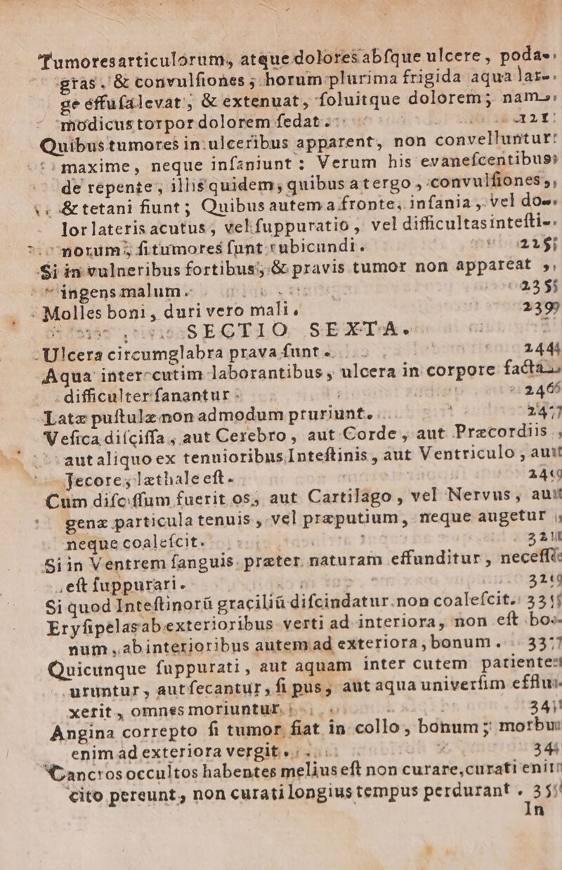 umoresarticulorum, atque dolores abfque ulcere, poda». 7 gtas. &amp; convulfiones ; horum plurima frigida aqua lare. ge éffufalevat, &amp; extenuat, foluitque dolorem; nam»: modicus torpor dolorem fedat.-: Muti v 54 Quibus tumores in:ulceribus apparent, non convelluntur: -:: maxime, neque infaniunt : Verum his evanefcentibus: de repente ; illi$quidem; quibus a tergo, :convulfiones;, te &amp; tetani fiunt; Quibus autem a fronte, infania, vel dos. lor lateris acutus; vekfuppuratio , vel difficultasintefti- &gt;. morum; fitumores funt-rubicundi. s^ 21$ Si in vulneribus fortibus;:.G pravis tumor non appareat s, : *‘ingensmalum. . Ide s erii 0004355 ‘ Molles boni, duri vero mali. 239? Bfssc tipas EGTLO SEXTA. i: -Ulcera citcumglabra prava funt e... (02444 Aqua interccutim laborantibus y ulcera in corpore facta . difficulterfanantur . T E ^: 2466 Late puftulz non admodum pruriunt.... 2477 'V efica diíciffa, aut Cerebro, aut Corde, aut Pracordiis., autaliquo ex tenuioribus Inteftinis , aut Ventriculo , amit Jecore; lathale eft- | 244 Cum dife:ffum fuerit os; aut Cartilago , vel Nervus, aui! gen particula tenuis, vel przputium, neque augetur s neque coalefícit. dan Í 2 1 Siin Ventrem fanguis. prater. naturam effunditur , neceffi: ,eft fuppurari. E ! 3249 Si quod Inteftinorü graciliü difcindatur.non coalefcit.: 32 j Eryfipelasabexterioribus verti ad interiora, non eft bos- num ,abinterioribus autem.ad exteriora, bonum. .. 3377 Quicunque fuppurati, aut aquam inter cutem patiente:! uruntur, autfecantur, fi pus; autaqua univerfim effin- xerit, omnes moriuntur i; i i 241! Angina correpto fi tumor fiat in collo, bonum ; morbu: . enimadexteriora vergit.: P 34% Cancrosoccultos habentes melius eft non curare;cu rati eniin cito pereunt, non curati longius tempus perdurant . 355 In