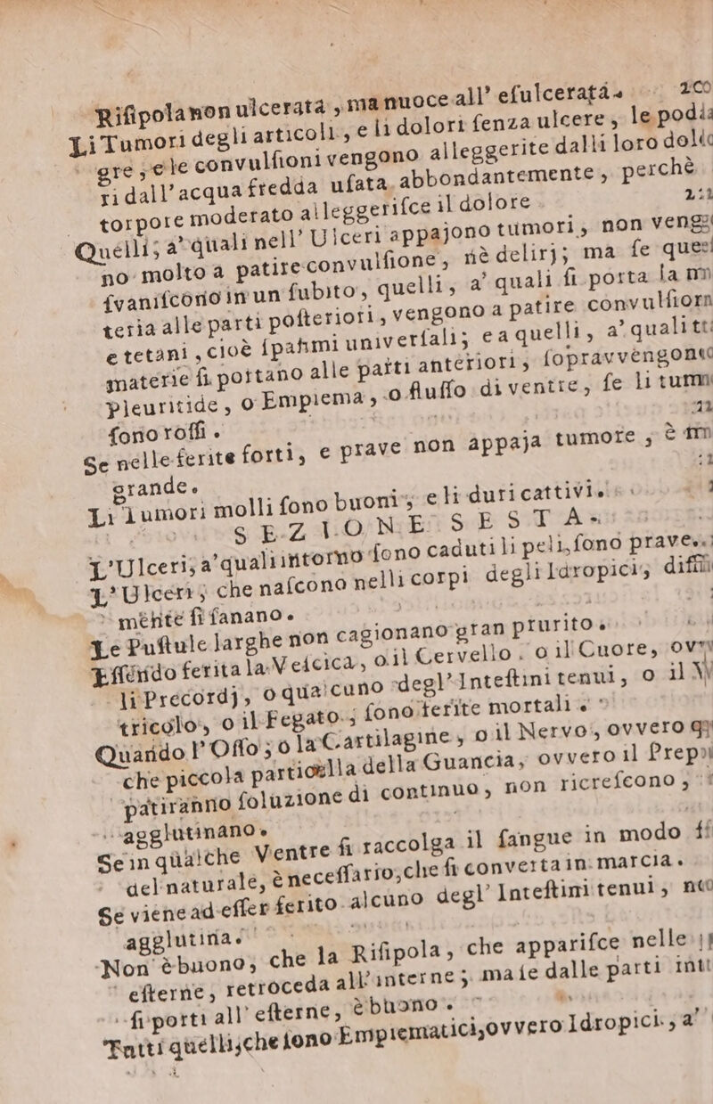 Rifipolamon ulcerata ,manuoce all’ efulceratà» 200 je convulfioni vengono alleggerite dalli loro dol« greje ri dall'acqua fredda ufata. abbondantemente , perchè torpore moderato alleggerifce il dolore 2:2 Quelli; a’ quali nell’ U iceri appajono tumori, non vengi no molto a patire convulfione, nè delirj; ma fe queri (vanifcono in un fubito, quelli, a quali ft.porta la nn teria alle parti pofteriori, vengono à patire convulfiorm e tetani , CIOÈ ípahmi univ erfali; ea quelli, 2’ quali tt: materie fi portano alle patti anteriori, (opravvengoni pleuritide, o Empiema ‘ofiuffo di ventre, fe Li tum fono roffi . 21 Se nelle ferite forti, e prave non appaja tumore ; è im grandee ja Li lumori molli fono buoni eli duricattiVls s: pig WU SEZIONE SE SITÀ L'Ulceri; a'qualiintormo fono caduti li peli, fono praves.) L'Ulcen; che naícono nelli corpi degli Iàropicis diff ~ mente fi fanano + A | 21 Le Puftule larghe non cagionano gran prurito è. &gt; EU tíéddo ferita la. V eicica, oil Cervello . o il Cuore, ovr liPrecordj, o qua'cuno degl Inteftini tenui, o il V tricolo, 0 il Fegato. fono ferite mortali + ' Quarido l'Offo;o Ia'Cartilagine, oil Nervo, ovvero g} che piccola partiolla della Guancia, ovvero il Prep? jatiranno foluzione di continuo, non ricrefcono j ` .agglutinano. Seinquùalche Ventre fi raccolga il fangue in modo ff del naturale, è neceffario;che fi convertain: marcia. Se viencadieffen ferito. alcuno degl’ Inteftini tenui, nto agglutina eo Non ébuono; € ' efterne , retroceda all'interne j ma --fiporti all efterne, è buono. Fatti quelli;che jono Emp tematiciov vero Jdropici; a’ he la Rifipola, che apparifce nelle || {e dalle parti Inti LE