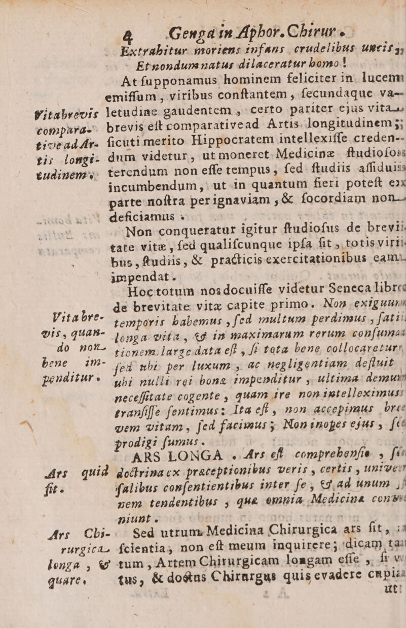 Genga in Apbor. Cbirur e Extrabitur moriens infans crudelibus UBtIS 3; |&gt; Etnondumnatus dilaceratur bomo! | Atfupponamus hominem feliciter in. lucem emiffum , viribus conftantem , fecundaque va-- Witabvevis letudine gaudentem , certo pariter ejus vita. compara- brevis eit comparativead Artis. longitudinem; tivead Ar- ficuti merito Hippocratem intellexiffe creden-- ti; iongi- dum videtur, ut moneret. Medicine ftudioioss tudinem. terendum non effe tempus ; fed. ftudiis affiduiss incumbendum, ut in quantum fieri poteft exx parte noftra perignaviam ,&amp; facordiam non. | deficiamus » | SOL «Non conqueratur igitur ftudiofus de brevii tate vite, fed qualifcunque ipfa fit totisvirii bus,ftudiis, &amp; praéticis exercitationibus eam impendat . | Hoc totum nosdocuiffe videtur Seneca libre de brevitate vita capite primo. Nom exiguum temporis babemus , fed multum perdimus , fatti. longa vita, 49 in maximarum rerum con[umos tionem. large data efi , fi tota bene, collocareturr ed nbi per luxum , ac negligentiam defluit penditure ybi nulli rei bone impenditur , ultima. demuri neceffitate cogente , quam ire non intelleximus: tranfife fentimusz Ita eff , non accepimus bre: vem vitam, fed facimus y, Non inopes ejus , fet prodigi fumus. bH 1n | ! “ARS LONGA + Ars ef. comprebenfie. , fe Ars quid dottrina cx praceptionibus Veris , certis , untur fit. falibus confentientibus inter fe; 9,44 unum j] zem tendentibus , qua omnia Medicina conv piunt è d | ris direi gt Ars Chi-. Sed utruny Medicina Chirurgica ars fit, i rurgica, Ícientia non eft meum inquirere j ‘dicam, tai longa , &amp; tum, Artem Chirurgicam loagam efie y fr w guare, tus, &amp; do&amp;us Chirargus quis evadere capii | ut: Vitabre- vis, JUAB- do non- bene im-