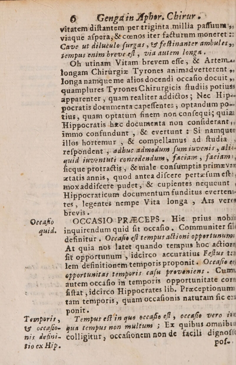 Temporis, tw occafto- nis defini. Sio ex Hip. 6 Gengatn Aphor. Chirur e è vitatem diftantem per trigihta millia paffuum s, viaque afpera, &amp; ccenos iter facturum moneret z: Cave ut dilutulo furgas , &amp;2 feflinanter ambules g, sempus enim breveeft , via autem longa. Oh utinam Vitam brevem effe; &amp; Artemu longam Chirürgiz Tyrones animadverterent s, longa namque me alios docendi occafio docuit ,, quamplures Tyrones Chirurgicis ftudiis potiuss apparenter , quam realiter addictos; Nec Hip-- pocratis doeumenta capeffentes ; optandum po-- tius, quam optatum finem non confegui; quia Hippocratis hic documenta non confiderant ,, immo confundunt , &amp; evertunt :: Si namquee illos hortemur , &amp; compellamus ad ftudia.» refpondent j adbuc admodum fum iuvenis , alti uid iuventuti concedendum, faciam , faciam, diqui protrattis:; &amp; male: confumptis primzvzs xtatis annis, quod antea difcere pertz fum eftt. moxaddifcere pudet, &amp; cupientes nequeunt , Hippocraticum documentum funditus evertena tes, legentes nempe Vita longa , Ars vere brevis. | OCCASIO- PRJECEPS. Hie prius nobii inquirendum quid fit occafio. Communiter fil definitur . Occafo efl tempus altioni oppertununsi At quia nos latet quando tempus hoc actiorr fit opportunum , idcirco accuratius Feffus tz lem definitionem temporis proponit. Occafie et opportunitas temporis cafa proveniens. Cum autem occafio in temporis opportunitate corn fiftat , idcirco Hippocrates lib. Praceptionumm tam temporis, quam occafionis naturam fic e» ponit. Tempus eft in quo occafio efl, occafio vero ist gua tempus non multum 5 Ex quibus omnibuu colligitur, occafionem non de facili gra pose: