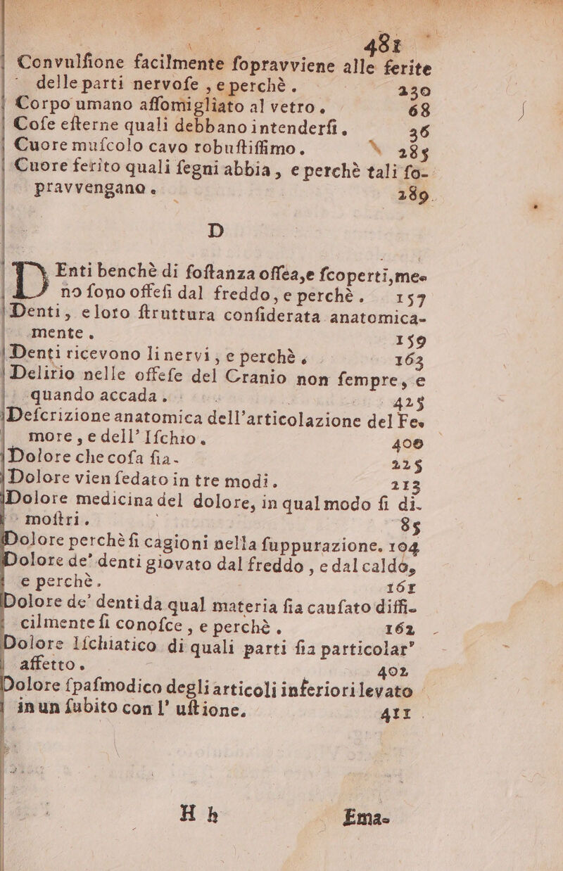 = gig t | a | Convulfione facilmente fopravviene alle ferite -~ delle parti nervofe , e perchè. 230 | Corpo umano affomigliato al vetro. 68 Cofe efterne quali debbano intenderfi. 36 | Cuore mufcolo cavo robuftiffimo. ` 285 Cuore ferito quali fegni abbia, e perchè tali fo- pravvengano è - | 289. D D Enti benchè di foftanza offea,e fcoperti,mee i” nofonooffefi dal freddo, e perchè. 157 | Denti, eloro ftruttura confiderata anatomica- |^ mente. 159 | Denti ricevono linervi; e perchè, 163 | Delirio nelle offefe del Cranio non fempre, e || quando accada ic: &lt;s 6553425 |Defcrizione anatomica dell'articolazione del Fes | more,edell'Ifchio. 406 | Dolore che cofa fia. 225 | Dolore vien fedato in tte modi. 213 Dolore medicina del dolore, in qual modo fi di. |^ mottri. 85 Dolore perchè fi cagioni nella fuppurazione. 104 Dolore de’ denti giovato dal freddo, e dal caldo, e perchè. 16r Dolore de’ dentida qual materia fia caufato diffi. cilmente fi conofce , e perchè, 163 . Dolore líchiatico di quali parti fia particolar’ affetto. ^ 402 Dolore fpafmodico degli articoli inferiorilevato - | inun fubito con l’ uftione. 41I. Hh | Ema-