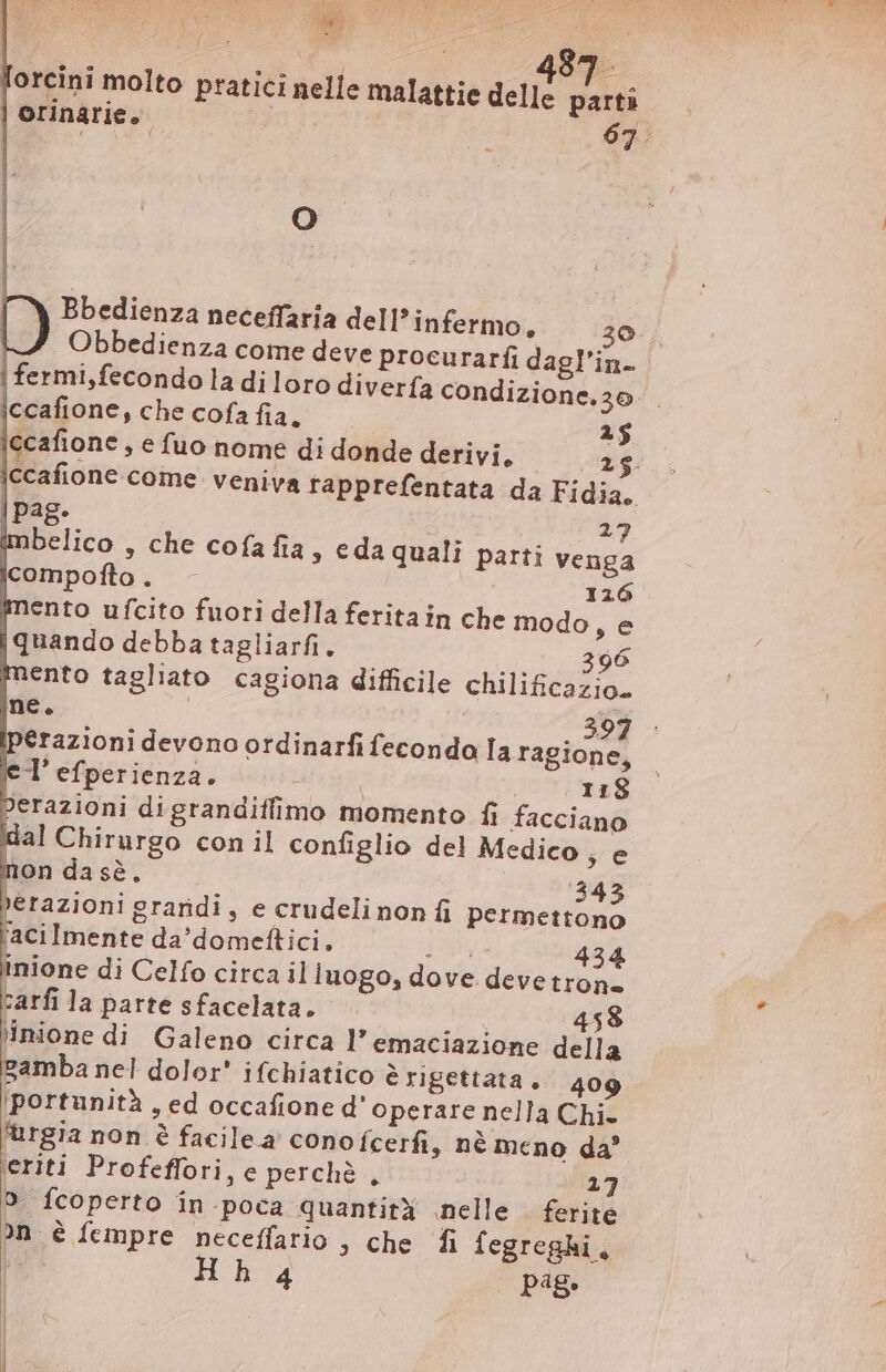 Le SR 258 E ; 3 487. orcini molto pratici nelle malattie delle parti orinarie. 2E 63. O È Bbedienza neceffaría delP infermo, ;29. Obbedienza come deve procurarfi dagl'in- | fermi,fecondo la di loro divería condi iccafione, che cofa fia. 25 ccafione , e fuo nome di donde derivi, 25 ccafione come veniva rapprefentata da Fidia. | Pag. 27 imbelico , che cofa fia » eda quali parti venga icompofto . 116 mento ufcito fuori della ferita in che modo se {quando debba tagliarfi. 396 nento tagliato cagiona difficile chilificazio. ne. | | 397 pérazioni devono ordinarfifecondo Ia ragione, eT efperienza. mii JU ea berazioni digrandiffimo momento fi facciano dal Chirurgo con il configlio del Medico, e non da sè, 343 »erazioni graridi, e crudeli non fi permettono facilmente da’domeftici. ig 434 inione di Celfo circa il luogo, dove deve trone zarfi la parte sfacelata. | 458 tinione di Galeno circa l' emaciazione della gamba nel dolor' ifchiatico è rigettata. 409 portunità , ed occafione d' operare nella Chi- f'urgia non è facilea conofcerfi, nè meno da’ eriti Profeffori, e perchè , 37 n è fempre neceffatio , che fi fegreghi, 4 pág. zione.20.