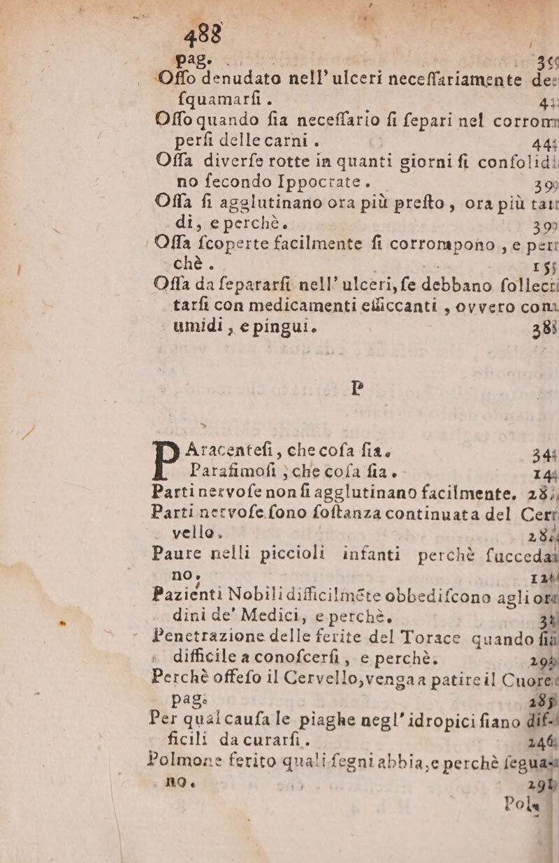 488 | ARN Pag. .0 366 Offo denudato nell’ ulceri neceffariamente de: fquamarfi. 43: Offo quando fia neceffario fi fepari nel corrom perfi delle carni. 444 Offa diverfe rotte in quanti giorni fi confolidi no fecondo Ippocrate. | 39 Ofa fi agslutinano ora più prefto , ora più tat: . di, e perchè. 399 Offa {coperte facilmente fi corrompono , e peri ché. 15j Offa da fepararfi nell’ ulceri, fe debbano follecti tarfi con medicamenti ciibcanti s Ovvero coni umidi , e pingui. 38; P Aracentefi , che cofa fia, 344 Parafimofi ; che cofa fia. - I4. Parti nervofe nonfiagglutinano facilmente. 23), Parti nervofe fono foftanza continuata del Cert vello. 28. Paure nelli piccioli infanti perché fuccedas no; : I2 Pazienti Nobili difficilmSte obbedifcono agli ore dini de' Medici, e perchè, 3 Penetrazione delle ferite del Torace quando fia difficile a conofcerfi, e perchè. 195 E offefo il Cervello,vengaa patireil Cuore: pag: 285 Per quai caufa le piaghe neg!’ idropici fiano dif-! ficili dacurarfi. 146 Polmone ferito quali fegni abbia,e perchè feguas no. i5 19b Pola, 4 }