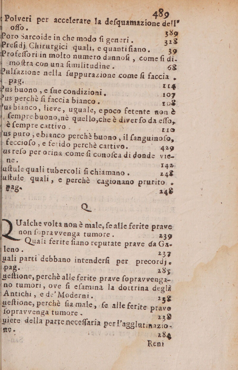 A, xf S d E A dedi E Bo | Polveri per accelerare Ja defquamazione dell” | offo. | | 359 Loro Sarcoide in che modo fi generi. 328 Prefidj Chirurgici quali, e quantifiano, 9 Profefforiin molto numero dannofi , Come fi di. | motra con una fimilitudine. 68 alfazione nella fuppurazione come fi faccia, i pag. rig Pus buono , e fue condizioni, 107 us perchè fi faccia bianco. - 10$ 'us bianco, lieve, uguale, epoco fetente non &amp; i, femprebuono,ne quello,che è diver fo da elap | € fempre cattivo . ^on LIO jus puto ;, ebianco perchè buono ; il fanguinofo, | fecciofo , e ferido perchè cattivo. 429 jus refo per orina come fi conofca di donde vie- | ne. I42. luftule quali tubercoli fi chiamano. 248 jutule quali, e perchè. cagionano prurito. + page 246 Q. Ualche volta non è male, fe alle ferite prave | 2 / non fcpravvenga tumore. ^ 2 839 | Quali ferite fiano reputate prave da Ga» ileno. 237 uali parti debbano intenderfi per precordje Pag NR | eli ABE |aeftione, perchè alle ferite prave fopravvenga-. ino tumori, ove fi efamina la dottrina degli ‘Antichi, e de’ Moderni. 25$ imeftione, perchè fia male, (e alle ferite prave \fopravvenga tumore - 238 miete della parte neceffaria perl'agglutinazio-