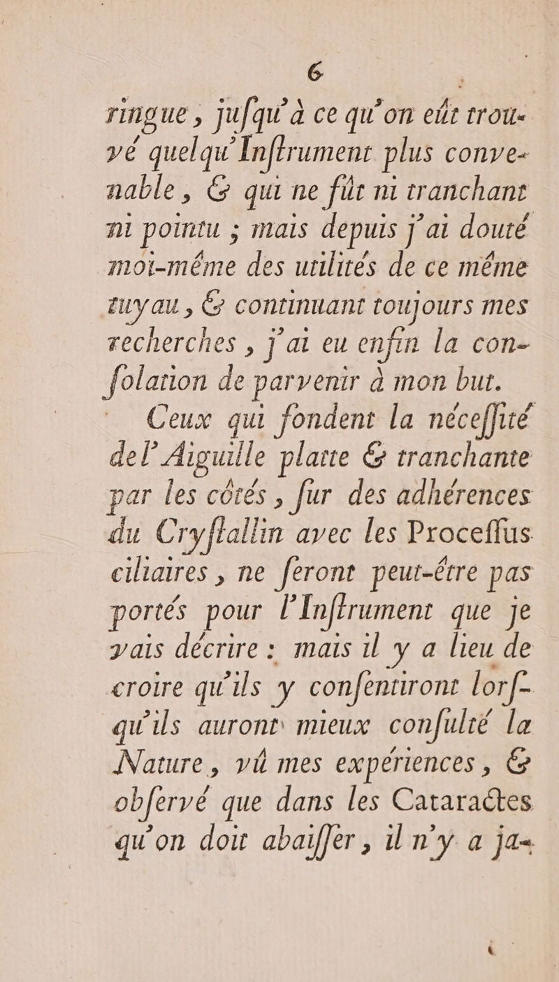 G rIngue , , Jufqu’à ce qu’on eût trou vé quelqu’ Inférument plus conye« nable, 6 qui ne für ni tranchant ni poiritu ; ; mais depuis J'ai douté moi-même des utilités de ce même ruyau, &amp; continuant toujours mes recherches , j'ai eu enfin la con- folarion de parvenir à mon but. Ceux qui fondent la neceflité del? Aiguille plarte &amp; tranchante jar les côtés , fur des adhérences du Cryftallin avec les Proceflus ciliaires , ne feront peur-étre pas portés pour l’Inftrument que je ais décrire : mais il y a lieu de croire qu'ils y confentiront lorf: qu'ils auront mieux confulté la Nature, vi mes experiences, @ obfervé que dans les Cataractes qu'on doit abaiffer, il n'y a ja-