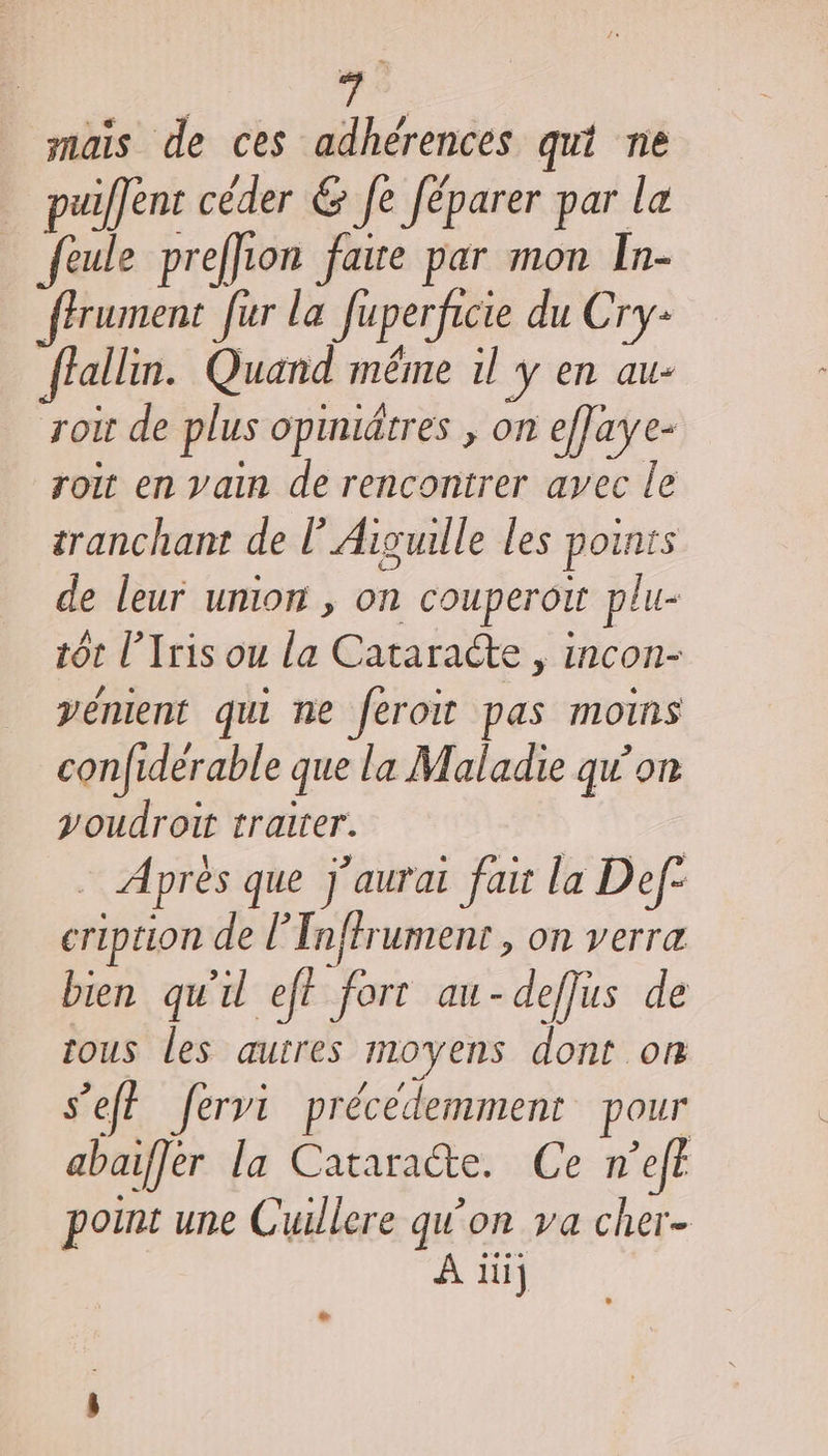 à mais de ces adhérences qut ne puiffent céder &amp; Je Jéparer par la feule preffion faire par mon In- ffrument fur la Juperficie du Cry: Jiallin. Quand même il y en au- roit de plus opiniätres , on efJaye- roit en vain de rencontrer avec le tranchant de lAisulle les points de leur union , on couperou plu- tôt l’Iris ou la Cataracte &gt;; iNCON- vénient qui ne feroit pas moins confiderable que la Maladie qu’on youdroit traiter. Après que J'aurai fait la Def- cription de l'Tnftrument , on verra bien qu'il eff fort au-deffus de tous les autres moyens dont on s’eff fervi précédemment pour abaiffér la Cataracte. Ce n’efe point une Cuillere qu’on va cher À 1] LS