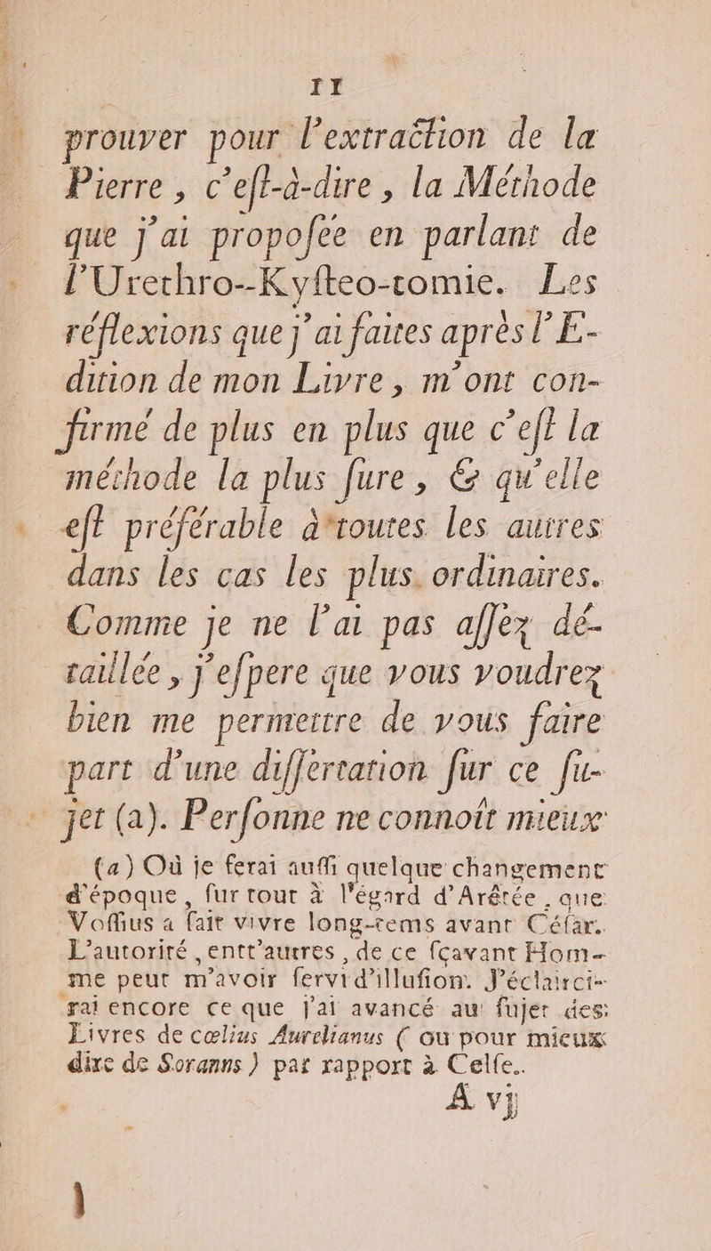 IT prouver pour lextraëétion de la Pierre , c’eft-a-dire , la Méthode que j'ai propofee en parlant de l’Urethro--Kyfteo-comie. Les réflexions que j'ai faites après l’E- dition de mon Livre, m'ont con- firmé de plus en plus que c’eff la méchode la plus fure, &amp; qu’elle . eff préférable afroutes les auires dans les cas les plus. ordinaires. 7 ‘ DNRES He: # Comme je ne lai pas aflez dé. aille , j’efpere que vous voudrez bien me permeitre de yous faire art d’une differtation [ur ce [u- P il] Jus | J jet (a). Perfonne ne connoit mieux (a) Où je ferai auf quelque changement d'époque, fur tout à l'égard d’Arêrée , que Vous a fait vivre long-tems avant Céfar.. L’autoriré ,entt’aucres , de ce fcavant Hom me peut m'avoir fervid'illufion. J’éctairci- rai encore ce que j'ai avancé au fujer des: Livres de cœlius Aurelianus ( où pour mieux dixe de Soranns ) pat rapport à Cel(e.. À v} ra