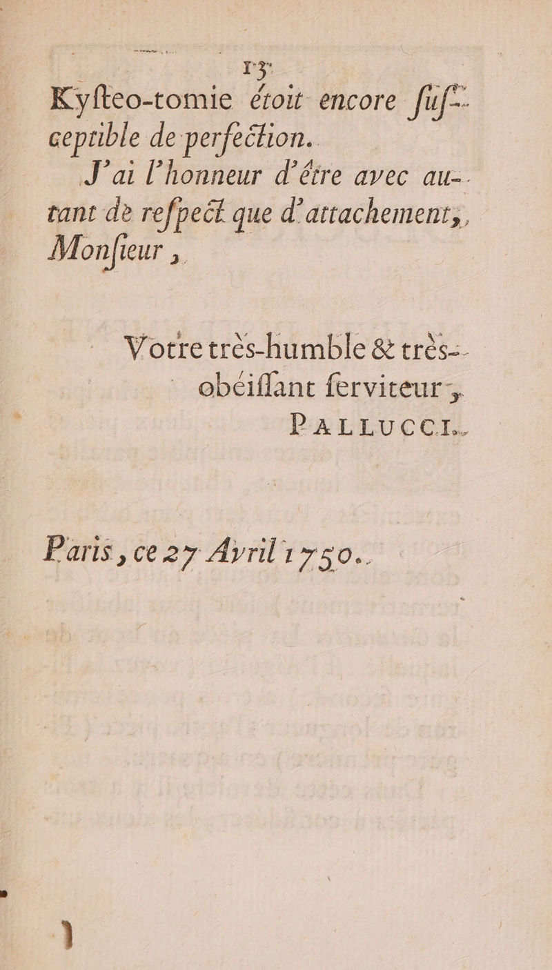 Kyfteo-tomie éroit encore fuf-- ceprible de perfehion. J'ai l'honneur d’être avec au-. tant de refpect que d’attachement,, M onfieur “a Vortretres-humble &amp; très. obéiffant ferviteur, PALLUCCI. Paris, ce 27 Ayriliyso..