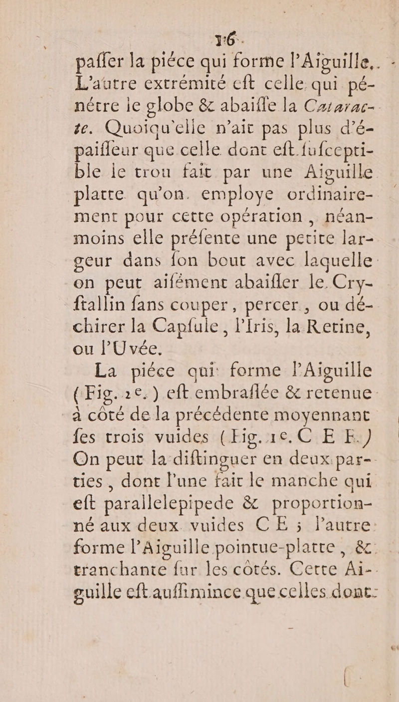 3:6.. paffer la piéce qui forme l’Aivuille.. L'autre extrémité cft celle qui pé- nécre ie globe &amp; abaïfle la Cararac- te. Quoiqu'elle n’ait pas plus d’é- paifleur que celle dont eft fufcepti- ble le trou fait par une Aiguille platte qu’on. employe ordinaire- ment pour cette opération , néan- moins elle préfente une petite lar- geur dans fon bout avec laquelle: on peut aïfémenc abaïfler le Cry- ftallin fans couper, percer, ou dé- chirer la Caplule, Plris, la Retine, ou l’U vée. La piéce qui: forme PAiguille (Fig. 2e.) eft embraflée &amp; retenue. a coté de la précédente moyennant fes trois vuides (Fig.1c.C EE.) On peut la diftinguer en deux.par- ties , dont l’une fair le manche qui eft parallelepipede &amp; proportion- né aux deux vuides CE 5 l’autre: forme l’Aiguille pointue-platre, &amp;c: tranchante fur les cotés. Certe Ai. guille cftauflimince que celles dont: