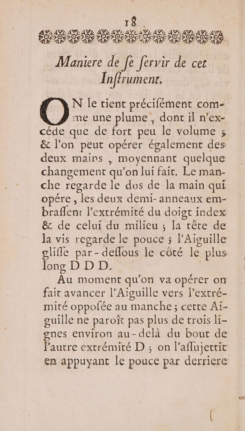 2 Mañniere de Je fervir de cet Inffrumenr. me une plume , dont il n’ex- céde que de fort peu le volume ; &amp;t l’on peut opérer également des deux mains | moyennant quelque changement qu’on lui fair, Le man- che regarde ie dos de la main qui opére , les deux demi- anneaux em- braflent l’extrémité du doigt index ê&amp;z de celui du milieu ; la tête de la vis regarde le pouce 5 PAïvguille glifle par - deflous le côté le plus: long D D D. | Au moment qu'on va opérer on fait avancer l’Aïvuille vers l’extré- miré oppofée au manche; cette Ai- guille ne paroîït pas plus de trois li- gnes environ au-delà du bout de Paurre extrémité D ; on laflujettic en appuyant le pouce par derriere tt