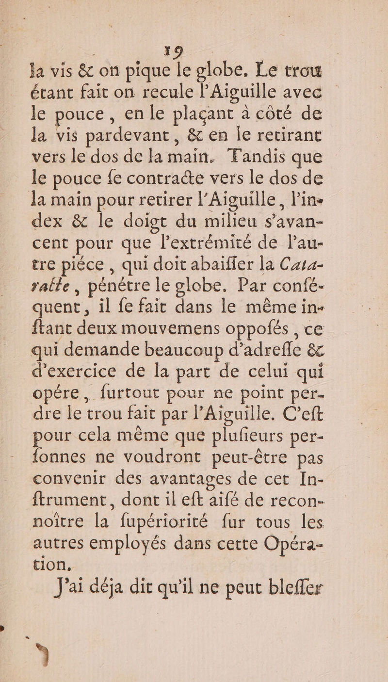 pd: Ja vis &amp; on pique le globe, Le trou étant fait on recule l’Aiguille avec le pouce , en le plaçant à côté de la vis pardevant, &amp; en le recirant vers le dos de la main. Tandis que le pouce fe contracte vers le dos de Ja main pour retirer l’Aiguille, Pin dex &amp; le doigt du milieu s’avan- cent pour que l’extrémité de lau- tre piéce , qui doit abaïfier la Casa raile , pénétre le globe. Par confé- quent, il fe fait dans le même in- ftanc deux mouvemens oppolés , ce qui demande beaucoup d’adrefle &amp; d'exercice de la part de celui qui opére, furtout pour ne point per- dre le trou fait par Aiguille. C’eft pour cela même que plufeurs per- fonnes ne voudront peut-être pas convenir des avantages de cet In- ftrument, dont il eft aifé de recon- noître la fupériorité fur tous les autres employés dans certe Opéra- tion, J'ai déja dit qu'il ne peut blefler