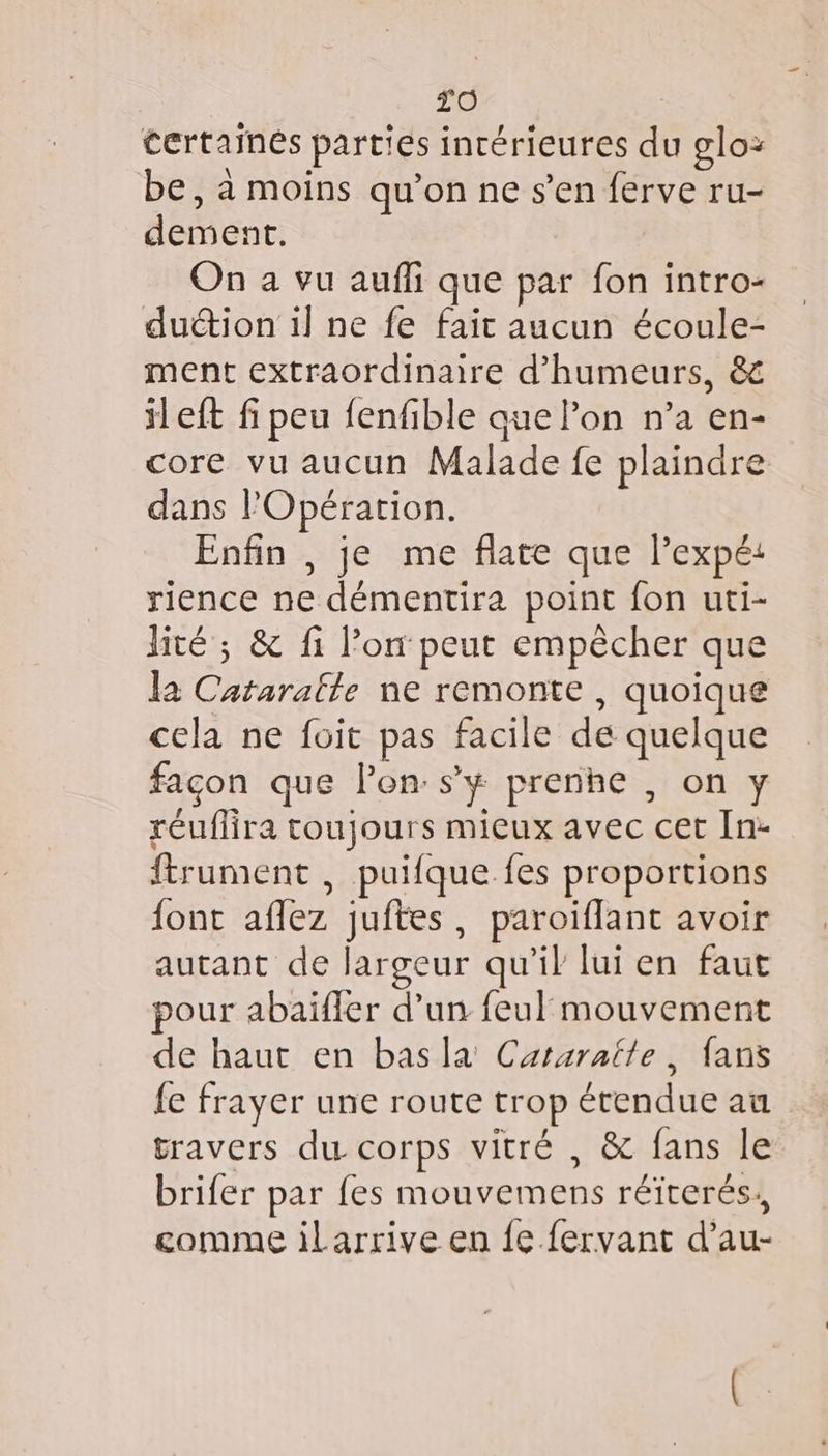 tertainés parties incérieures du oglo: be, à moins qu’on ne s’en ferve ru- dement. On a vu auffi que par fon intro- duction il ne fe fait aucun écoule- ment extraordinaire d’humeurs, &amp; il eft fi peu fenfible que lon n’a en- core vu aucun Malade fe plaindre dans l'Opération. Enfin , je me flate que l’expé: rience ne démentira point fon uti- lité ; &amp; fi l’on peut empêcher que la Cataralle ne remonte , quoique cela ne foit pas facile de quelque façon que lon: s’y prenhe , on y réuflira toujours mieux avec cet In- ftrument , puifque fes proportions font aflez juftes, paroiflant avoir autant de largeur qu’il lui en faut pour abaïfler d’un feul mouvement de haut en basla Cararatte, fans fe frayer une route trop étendue au travers du- corps vitré , &amp; fans le brifer par fes mouvemens réïterés,, comme ilarrive en fe fervant d’au-