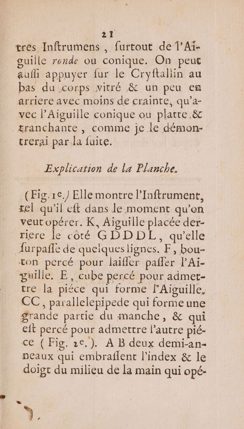 tres Inftrumens , furtout de 1’Aï- guille ronde où conique. On peut auf appuyer fur le Cryftaliin au bas du corps vitré &amp; un peu en arriere avec moins de crainte, qu’a- vec l’Aiguille conique ou platre.&amp; = trerai par:la fuite. | Explication de la Planche. (Fig. re.) Elle montre PInftrument, tel qu'il eft dans le moment qu’on veutopérer. K, Aiguille placée der- riere le coté GDDDL, qu'elle furpañle de quelqueslignes. F, bou- ton percé pour laifler pafler l’Ai- guille. E, cube percé pour admet- tre la piéce qui forme lAiïguille, CC, parallelepipede qui formeune grande partie du manche, &amp; qui eit percé pour admettre l’autre pié- ce ( Fig. 2e,). A B deux demi-an- neaux qui embraflent l'index &amp; le doigt du milieu de la main qui opé- 1.