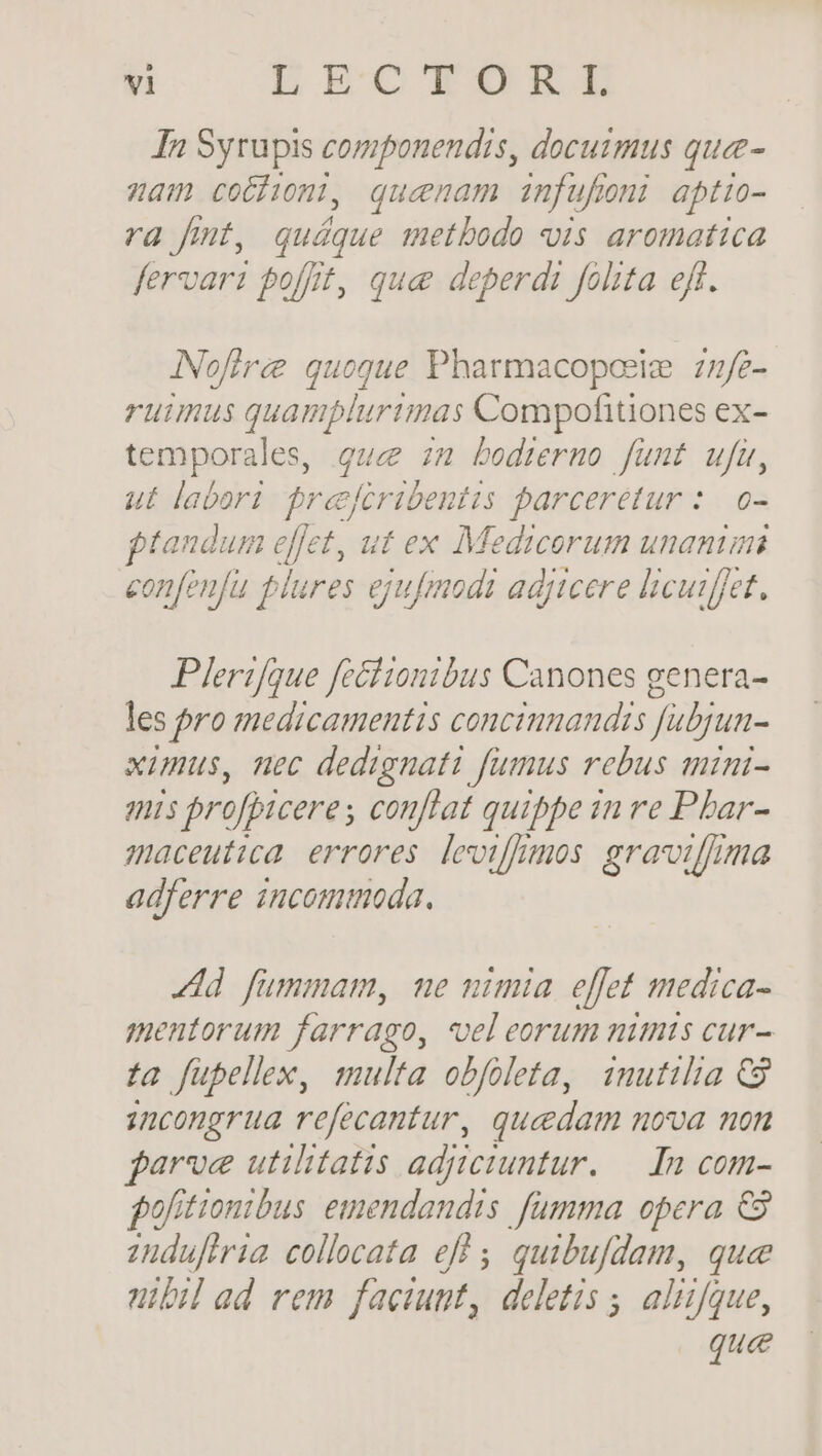 In Syrupis componendis, docuimus quee- nam cochon, quenam infufoni aptio- ra fmt, quáque metbodo is aromatica fervari poffit, que deperdi folita ejf. INofiree quogue Pharmacoposie 27/2- ruimus quamplurtmas Compofitiones ex- temporales, que zn bedrermo fünt ufu, ut labori. freefcribentis parceretur :. o- ptaudum effet, ut ex Medicorum unanimi eonfenfu plures ejufmodi adjicere licurfjet. Plerifque fcéiionibus Canones genera- les pro medicamentis concimnandis fubjun- ximus, uec dedignati fumus rebus auimi- mis profpiceres conflat quippe in re Pbar- maceutica. errores. leotfimos. gravoilff/ima adferre incommoda. Ad fummam, me nimia. effet medica- mentorum farrago, vel eorum nimts cur- ta füpellex, multa obfoleta, inutilia € zuncongrua refecantur, quedam nova non farve utilitatis adjtciuntur. — In com- fofitionibus. emendandis fumma opera €3 zudufiria collocata ef ; quibufdam, quee nibil ad rem faciunt, deletis , alizfque, que