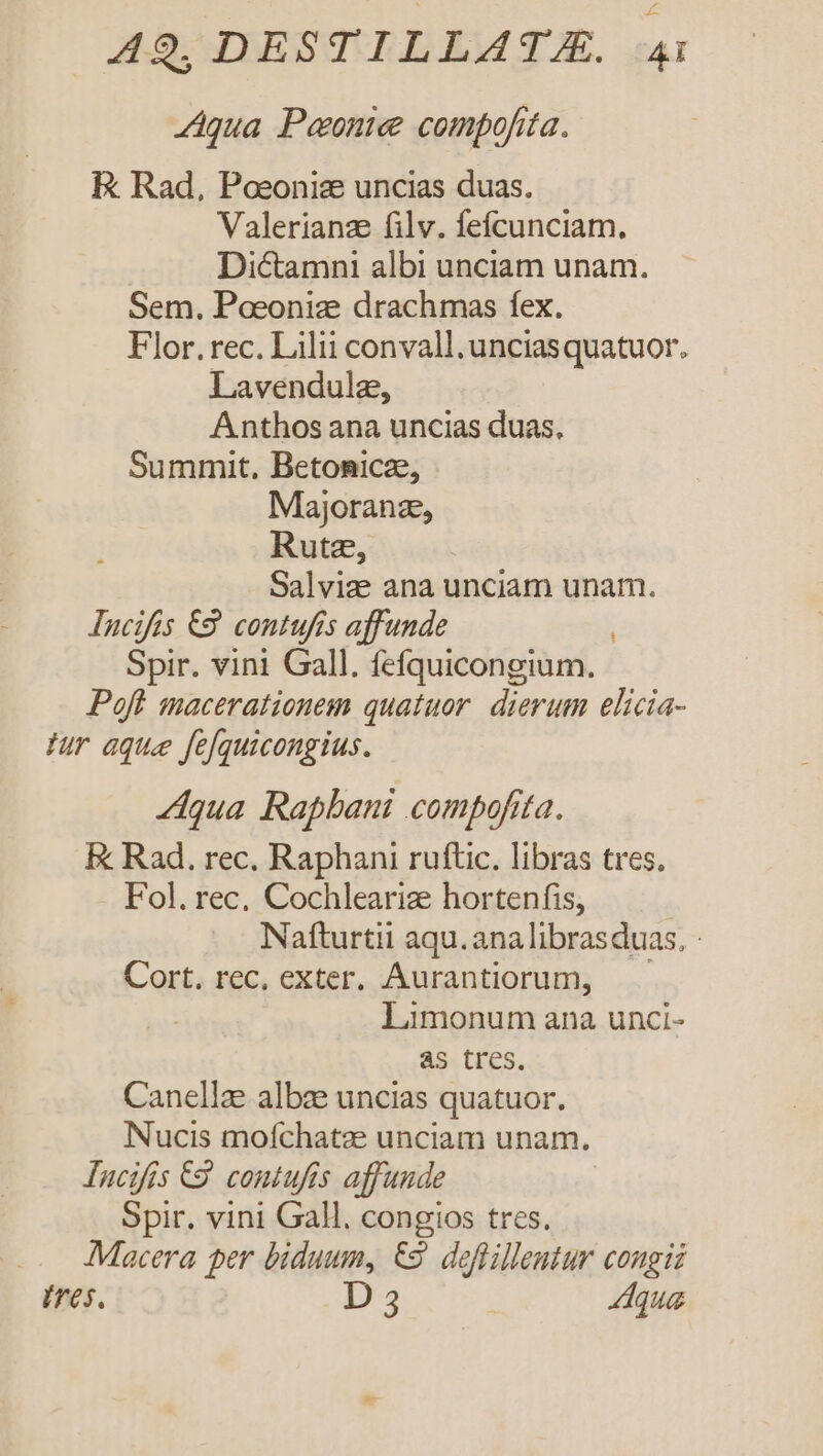 Aqua Peonie compofita. E Rad, Poeonize uncias duas. Valerianze filv. fefcunciam. Dictamni albi unciam unam. Sem. Poeoniz drachmas fex. Flor. rec. Lilii convall.unciasquatuor. Lavendulz, Anthos ana uncias duas. Summit, Betonicze, Majoranz, Rute, Salvize ana unciam unam. Incifis 69. contufís affunde Spir. vini Gall. fefquicongium. - Poft macerationem quatuor. dierum elicia- Jur aque fe[quicongius. qua Rapbani compofita. Ek Rad. rec. Raphani ruftic. libras tres. Fol. rec, Cochlearize hortenfis, Nafturtii aqu. ana librasduas. : Cort. rec, exter. Aurantiorum, Limonum ana unci- as tres. Canellze albze uncias quatuor. Nucis moíchatee unciam unam. lucifis €9. contufis affunde Spir. vini Gall, congios tres. .. JMacera per biduum, &amp;2. deflillentur congii Ires. D 3 Aqua