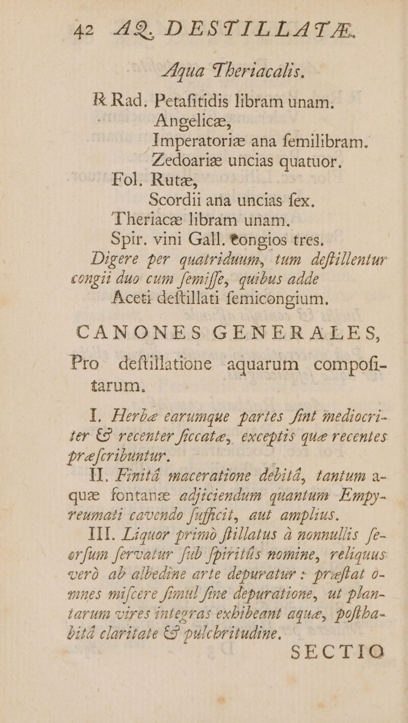 Ztqua TTheriacalis. IX Rad. Petafitidis libram unam; Angelicz, imperatoriz ana femilibram. - Zedoarise uncias quatuor, Fol. Rute, Scordii ana uncias fex. Theriace libram unam. Spir. vini Gall. tongios tres. Digere per. quatriduum, tum. deflillentur congii duo cum femiffe, quibus adde Áceti deftillati femicongium. CANONES GENER ALES, Pro defüllatione aquarum. compofi- farum. L Herbe earumque partes fnt inediocri- fer €9 recenter ficcatee, exceptis que recentes grejferibuntur. lL. Fimitd maceratione debitd, tantum a- qua fontanz adjiciendum quantum .Empy- reumati cavendo fufkcit, aut. amplius. III. Liquor primo flillatus à nonnullis. fe- erfum fervatur fub fpirits nomine, reliquus verü ab albedine arte depuratur : prajflat o- mnes mifcere frnul fine depuratione, ut plan- tarum vires integras exbibeant aque, pofiba- bitd claritate &amp;g pulcbritudine.