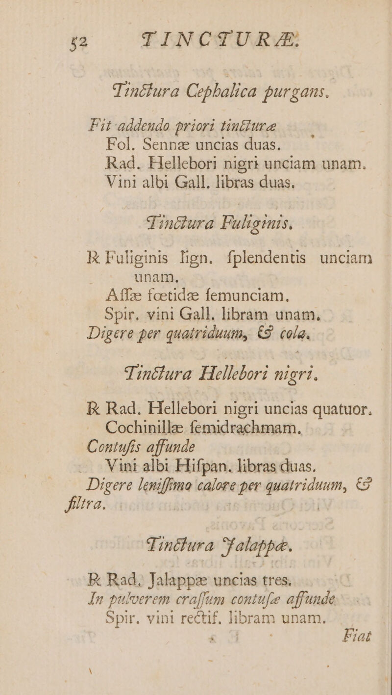 Tinéfura Cophalica jurgans. Fit addendo priori tiuiure Fol. Sennaze uncias duas. Rad. Hellebori nigri unciam unam. Vini albi Gall. libras duas. Tinóura Fuliginis. IE Fuliginis lign. fplendentis. unciam unam. Affze taetidae femunciam. Spir. vinl Gall. libram unam, Digere per quatriduum, &amp;S9. cola. Tintlura Hellebori nigri. E Rad. Hellebori nigri uncias quatuor. Cochinille femidrachmam. Contufis affunde Vini albi Hifpan. libras duas. Digere leniffmo calore per quatriduum, &amp;2 filtra. | | TUT Tincfura Salate. E. Rad. Jalappz uncias tres; In puloerem craffum contufe affunde. Spir. vini rectif. libram unam. Wc ME Fiat