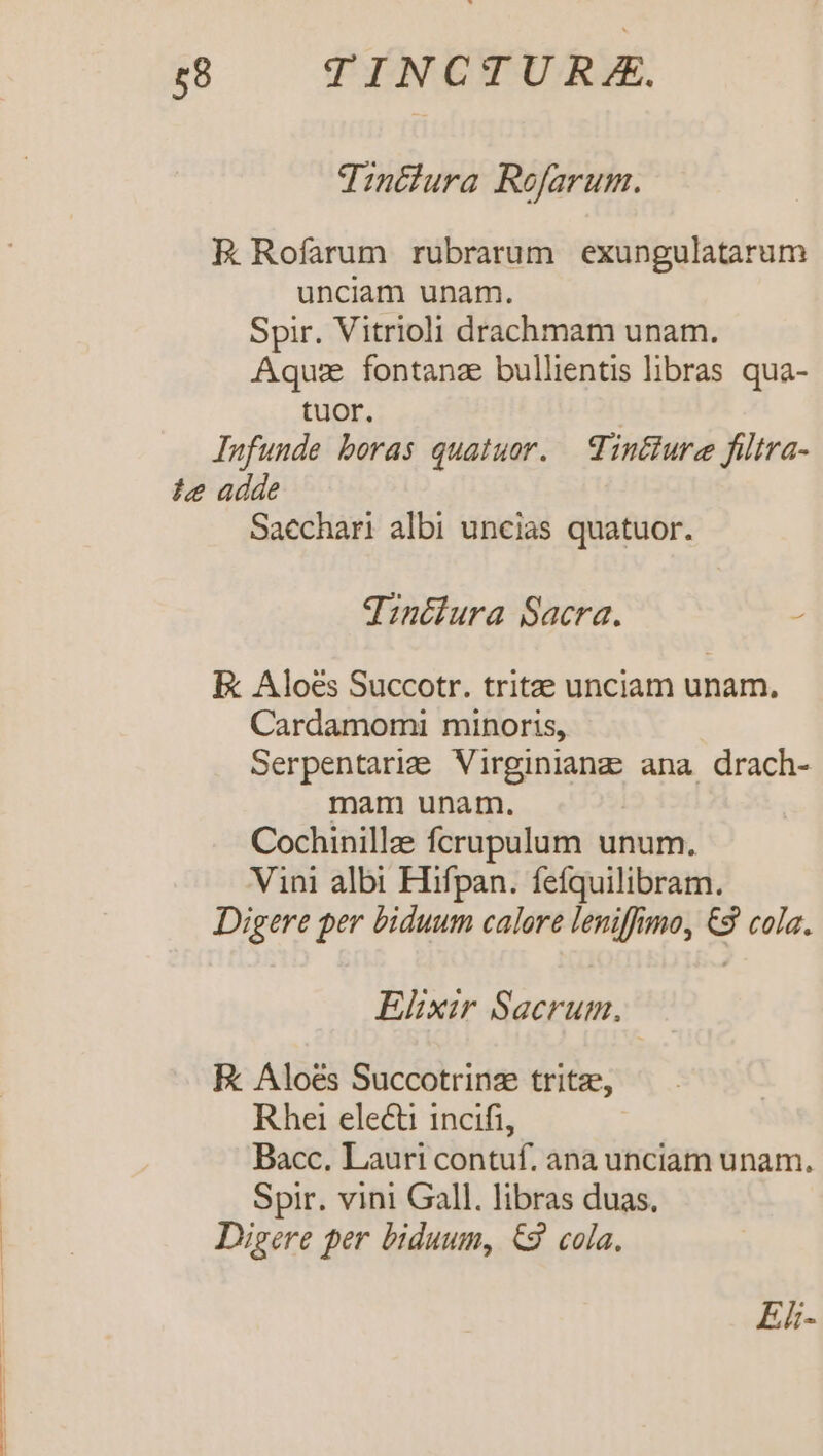 Tintiura Rofarum. ER Rofarum rubrarum exungulatarum unciam unam. Spir. Vitrioli drachmam unam. Aquz. fontanz bullientis libras qua- tuor. | Infunde boras quatuor. | Winclure filtra- e adde Sacchari albi uncias quatuor. qinddura Sacra. - E Aloes Succotr. tritze unciam unam. Cardamomi minoris, Serpentari: Virginianz ana drach- mam unam. Cochinillee fcrupulum unum. Vini albi Fiifpan. fefquilibram. Digere per biduum calore leniffimo, €8 cola. Elxir Sacrum. E. Aloes Succotrinze tritze, Rhei electi incifi, Bacc. Lauri contuf. ana unciam unam. Spir. vini Gall. libras duas, Digere per biduum, &amp; cola. EL-