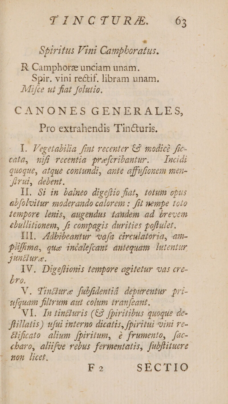 Spiritus Pini Campboratus. E Camphorze unciam unam. Spir. vini rectif. libram unam. AMifce ut fiat folutio. CANONESGENERALEsS, Pro extrahendis Tin&amp;uris. [. Fegetabiba fint recenter C2 modicà fe- — - enia, mifi recentia preforibantur. — Incidi quoque, atque contundi, ante affufionem men- Jerui, debent. 2 Il. 5i im balneo digeflio fiat, totum opus abfoloitur moderando calorem : fit nempe toto empore lenis, augendus tandem ad brevem ebullitionem, fi compagis durities poftulet. HI. Zdbibeantur vafa circulatoria, am- fima, que incalefcaut antequam. Tutentur Jtiura. IV. Digefhomis tempore agitetur vas cve- bra. | V. dintiure fubfidentid. depurentur. gri- ufquam filtrum aut colum tranfeant.. VI. In tin£iuris (€. fpiritibus quoque de- flillatis) ufui znterno dicatis, fpiritui vini ve- &amp;ificato alium fpiritum, 8 frumento, [ac- cbaro, alüfve rebus fermentatis, fubfrituere - mon licet. Fo SECTIO