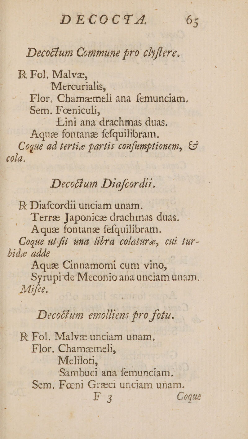 DECOCTA . $; Decotfum Commune pro clyfiere. EK Fol. Malvz, Mercurialis, . | Flor. Chamzmeli ana femunciam., Sem. Foeniculi, — Lini ana drachmas duas, Aquze fontanze fefquilibram. Coque ad tertie partis confumptionem, &amp;9 cola. | Decoctum Diafcordit. E Diafcordii unciam unam. Terre Japonice drachmas duas. - Aqua fontanz fefquilibram. Coque ut. fit una libra colature, cui tur- bide adde | Aquas Cinnamomi cum vino, Syrupi de Meconio ana unciam unam. Mifce. Decoctum emolliens fro fatu. E Fol. Malvz unciam unam. Flor. Chamzmeli, Mteliloti, | Sambuci ana femunciam. Sem. Foeni Graeci unciam unam. E Coque