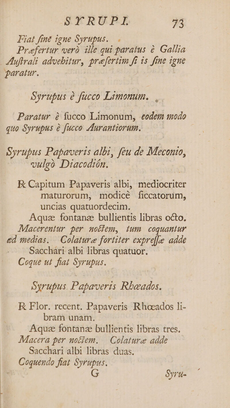 Fiat fent igne Syrupus. , Prefertur veràó ille qui paratus à Gallia Auftrali advebitur, praefertim fi is fine igue paratur. | Syrupus à fucco Limonum. |. Paratur à fucco Limonum, eedem modo quo Syrupus e fucco Zdurantiorum. Syrupus Papaverts albi, feu de Meconio, vulgó Diacodión. E: Capitum Papaveris albi, incur maturorum, modicé ficcatorum, uncias quatuordecim. Aquz fontanze bullientis libras octo. AMacerentur per notfem, ium coquantur ed medias. — Colature fortiter exprel|e adde Sacchari albi libras quatuor. Coque ut fiat Syrupus. Syrupus Papaveris Rbeados. K Flor. recent. Papaveris Rhoeados Ii- bram unam. Aqu fontanz bullientis libras tres. Macera per uotiem. | Colature adde Sacchari albi libras duas. Coquendo fiat Syrupus. | G Syru-