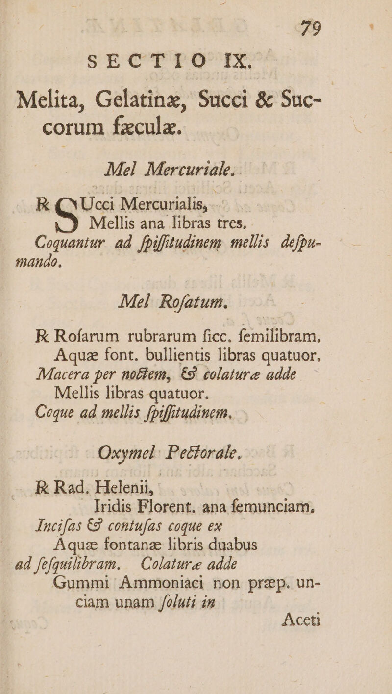 SECTIO IX. Melita, Gelatinz, Succi &amp; Suc- corum fd Mel Mercurial. - EK (YUcci Mercurialis, Mellis ana libras tres. Coquantur ad fpifitudinem sellis. defpa- mando. Mel Rofatum. EK Rofarum rubrarum ficc. femilibram. Aquae font. bullientis libras quatuor, Macera per noctem, €9. colatur adde Mellis libras quatuor. Coque ad mellis fpifhtudiuem. Oxymel : Peciorale. E Rad, Helenii, . lridis Florent. ana femunciam, Incifas €8. contufas coque ex | Aquae fontana libris duabus ad fefquilibram. ^ Colature adde Gummi ÁAmmoniàci non prep. un- ciam unam /oluti in Aceti