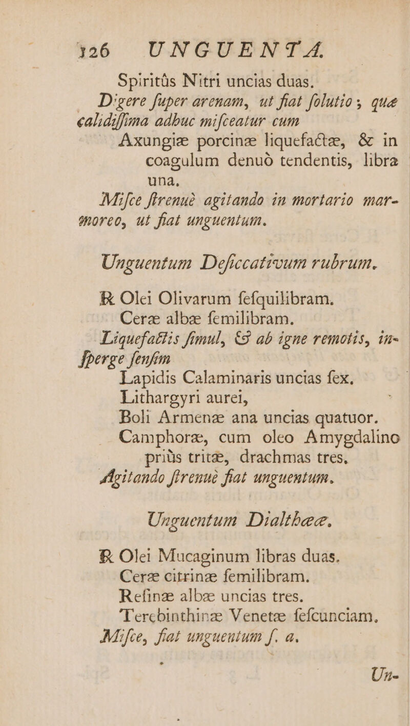 1260 UNGUENT 4A. Spiritüs Nitri uncias duas. — Digere fuper arenam, ut fiat folutio y que calidiffma adbuc mifceatur cum Axungiz porcinz liquefactze, &amp; in coagulum denuó tendentis, libra - una. Mifce flrenuà. agitando in mortario mar- eoreo, ut fiat unguentum. Unguentum Deficcatrvum rubrum. &amp; Ole Olivarum fefquilibram. Cerze albae femilibram. Liquefatlis fimul, €3 ab igne remotis, in- fperge feufim Lapidis Calaminaris uncias fex. Lithargyri aurei, Boli Armenz ana uncias quatuor. Camphorze, cum oleo Amygdalino priis trit&amp;, drachmas tres, ATeitando firenué fiat unguentum, Unguentum Dialtbec. &amp; Olei Mucaginum libras duas. Cerz citrinze femilibram. Refinze albze uncias tres. 'Tercbinthinze Venetee fefcunciam., Mif, fiat unguentum f. a. Uz-