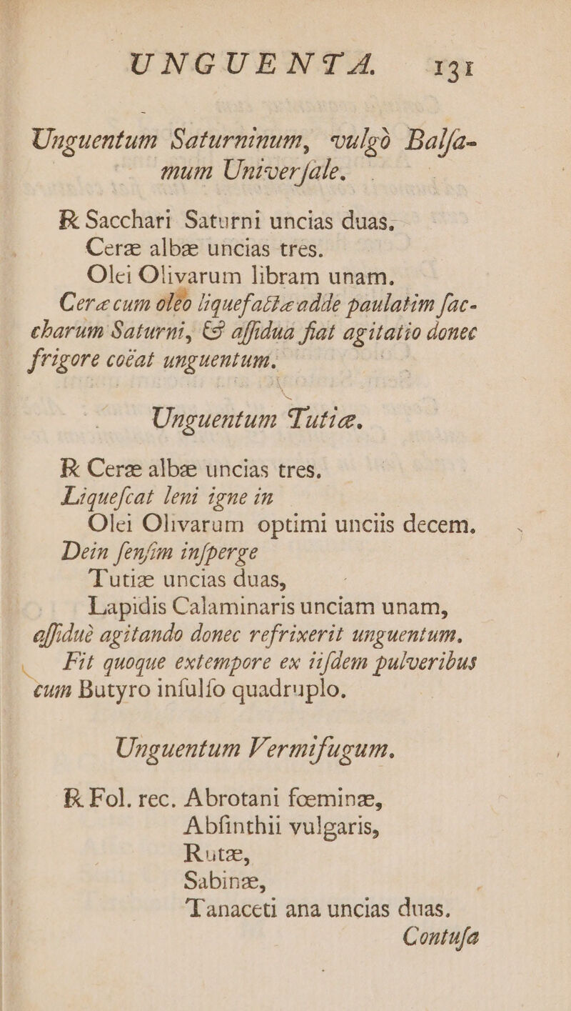 Unguentum Saturninum, vulcó Balfa- mum Univer fale. ! Ek Sacchtil Saturni uncias duas, Cerze albze uncias tres. Olei Olivarum libram unam. Cera cum oleo beu adde paulatim fac- charum Saturni, € affidua fiat agitatio donec ue cna cocat o dai Unguentum api E Cerz albzxe uncias tres. Liquefcat leni igne in Olei Olivaram optimi unciis decem. Dein fenfim injperge Tutize uncias duas, Lapidis Calaminaris unciam unam, alfiduà agitando donec refrixerit unguentum. . Fit quoque extempore ex ii[dem pulveribus cum Butyro infulfo quadruplo. Unguentum Fermifugum. E Fol. rec. Abrotani foeminz, Abfinthii vulgaris, Rutz, Sabinze, 'Tanaceti ana uncias duas. Contufa