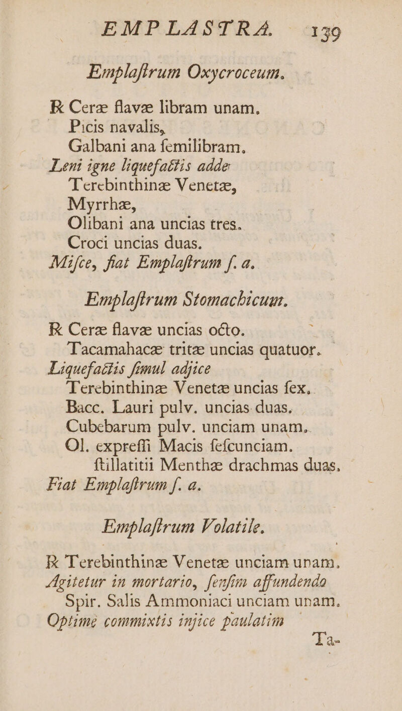 Emplaftrum Oxycroceum. E Cera flavze libram unam. 4 JPitis/navalis; Galbani ana femilibram. Leni igne liquefattis adde T'ercbinthinze Venetze, Myrrhz, Olibani ana uncias tres. Croci uncias duas. Mzfce, fiat Emplaftrum f. a. Emplafirum Stomacbicuam. E Cerz flavae uncias octo. Tacamahacz tritze uncias quatuor. - Liquefaitis fémul adjice T'erebinthinz Venetze uncias fex, Bacc. Lauri pulv. uncias duas. Cubebarum pulv. unciam unam.. Ol. expreffi Macis fefcunciam. ftillatiti Menthze drachmas duas, Fiat Emplafirum f. a. Emplaftrum Folatile. E Terebinthinze Venetze unciam urnam. gitetur in mortario, fenfim affundendo Spir. Salis Ammoniaci unciam unam, Optime commixtis injice paulatim — Ta-