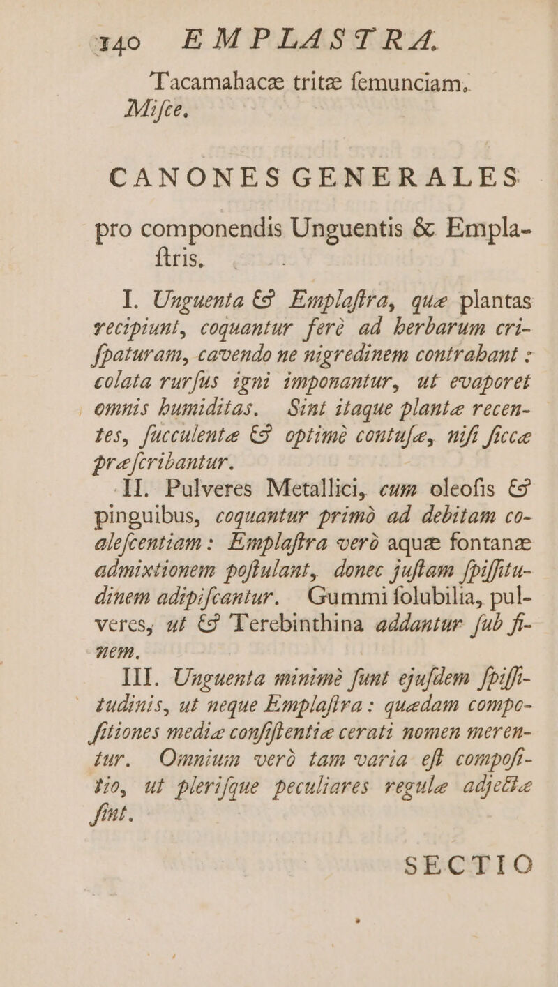 'Tacamahacae tritze femunciam, Mifce. CANONESGENERALES pro componendis Unguentis &amp; Empla- ftris. I. Unguenta €2. Emplafira, que plantas vecipiunt, coquantur. ferà ad berbarum cri- fpaturam, carvendo ne nigredinem contrabant : colata ruríus igni imponantur, ut evaporet | emnis bumiditas. — Sint itaque plante recen- Les, fucculentee €8. optimé contufe, nifi ficcee grejfcribantur. I. Pulveres Metallici, eum oleofis €9 pinguibus, coquamtur primo ad debitam co- alefcentiam :. Emplaftra veró aquae fontanze admixtionem poflulant, donec juftam fpiffitu- dinem adipifcantur. Gummi folubilia, pul- veres, u£ €3 Terebinthina addantur fub fi- uem. | IIT. Unguenta minime funt ejufdem fpiff- — (dinis, ut neque Emplaflra : quedam compo- fitiones media confiffentie cerati nomen meren- Jur. | Omnium 'veró tam varia eff compofi- Ho, ul plerique peculiares. regule adjetloe fiat. SECTIO