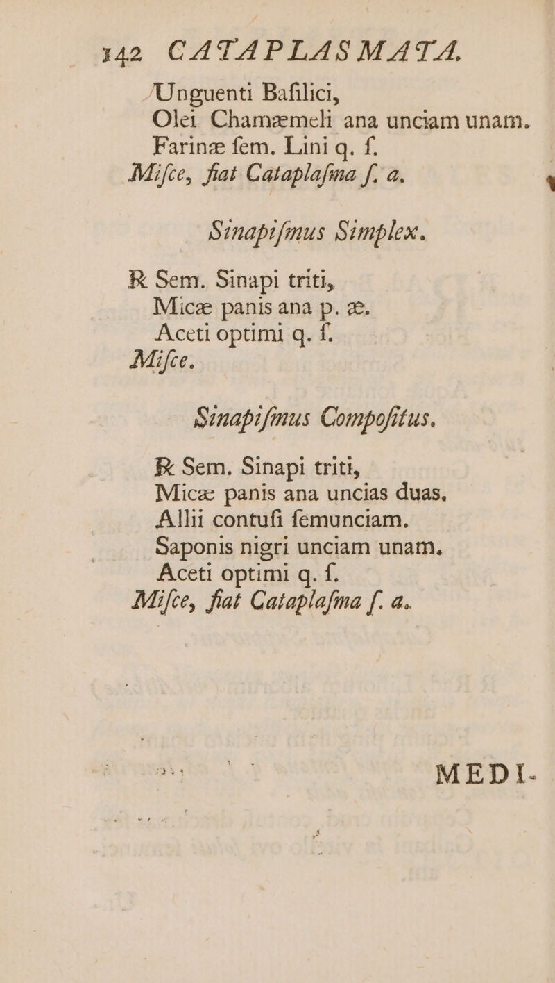 Unguenti Bafilici, Olei Chamazmeli ana unciam unam. Farinz fem. Lini q. f. Mifce, fiat Cataplafma f. a. Simaprfmus Simplex. EK Sem. Sinapi triti, Micz panis ana p. 2e. Aceti optimi q. f. Mifc. Sinapifmus Compofitus. &amp; Sem. Sinapi triti, Micz: panis ana uncias duas. Allii contufi femunciam. Saponis nigri unciam unam. Aceti optimi q. f. Mifce, fiat Cataplafma f. a. do c MEDI.