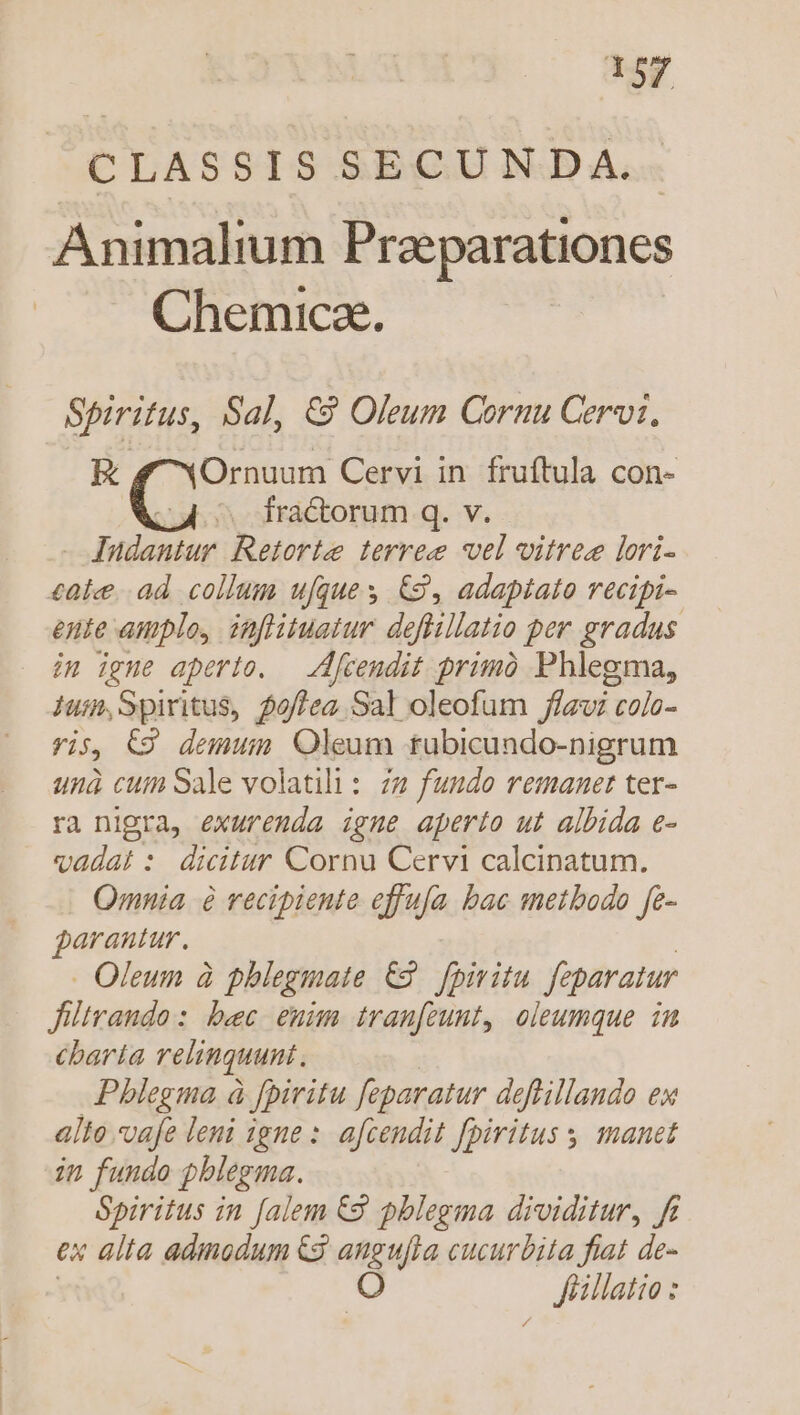 CLUASSTIS &amp;EQUJNOD A, Animalium Przeparationes Chemicae. Spiritus, Sal, &amp;9 Oleum Cornu Cervi, E f YOrnuum Cervi in fruftula con- . fractorum q. v. - Jundantur. Retorte terree vel vitres lori- cate. ad collum ufques &amp;3, adaptato recipi- ente amplo, inflituatur. deflillatio per gradus im igne aperto. — [tendit primó Phlegma, 1ui,Spiritus, 5/lea Sal oleofum flavi colo- vis, C9 demun Oleum tubicundo-nigrum unà cum Sale volatili: 72 fundo remanet ter- ra nigra, exuremda igne aperto ut albida e- vadat :. dicitur Cornu Cervi calcinatum. Omnia à recipiente effufa bac metbodo fe- garantur. Oleum à phlegmate €2. fpiritu. feparatur Jiltrando: bec enim tran[zunt, oleumque in cbaría relinquunt. Pblegma à fpiritu feparatur deftillando ex alto vafe leni igne : afcendit fpiritus manet in fundo pblegma. Spiritus in [alem €9 pblegma dividitur, ft ex alia admodum &amp;3 angufta cucurbita fiat de- O . Küillatio: