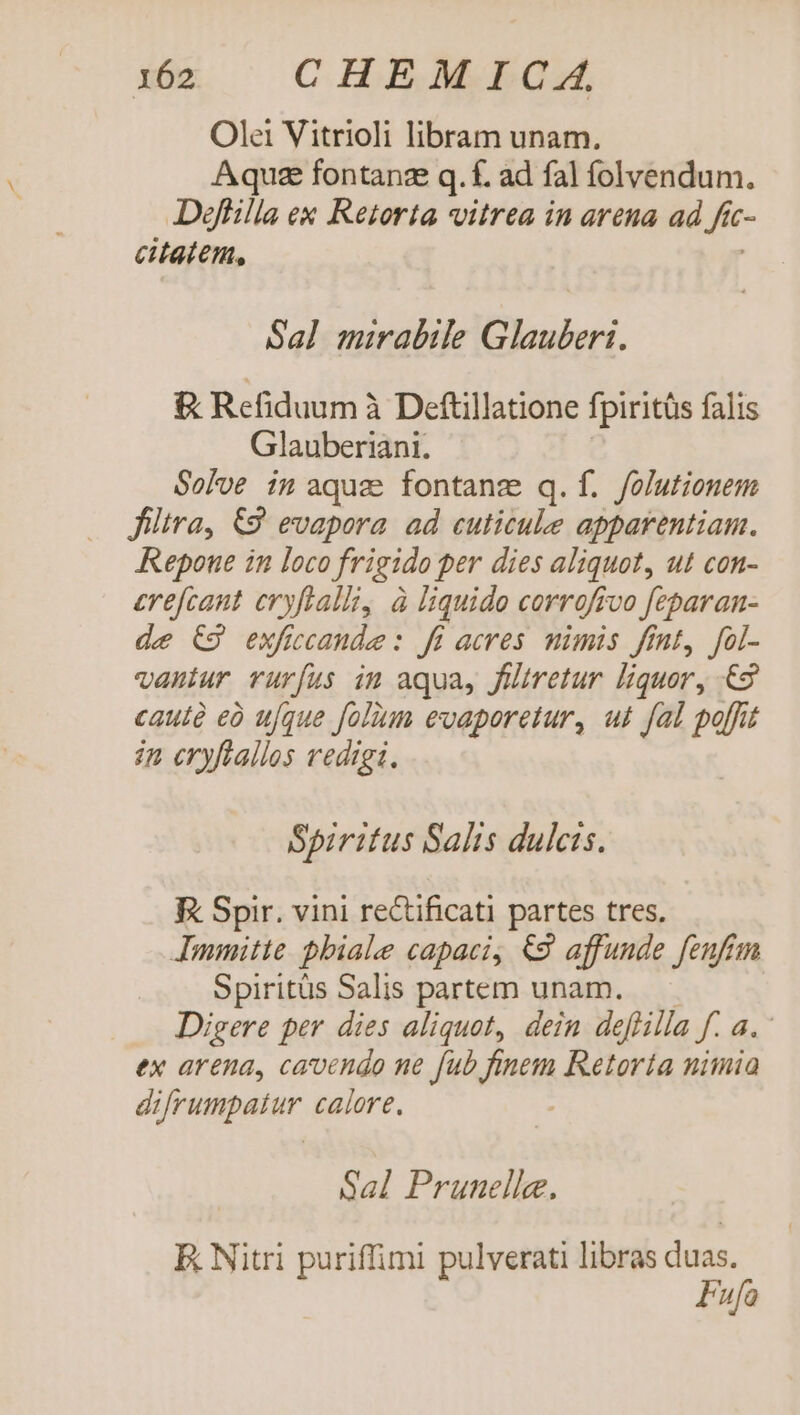 i12 CHEMICA Olei Vitrioli libram unam. Aqua fontange q. f. ad fal folvendum. Deffilla ex Retorta vitrea in arena ad Jit C- etatem, Sal mirabile Glauberi. &amp; Refiduum à Deftillatione fpiritüs falis Glauberiani. Solve in aquz fontang q.f. /olutionem filtra, €2' evapora. ad cuticule apparentiam. Repoue in loco frigida per dies aliquot, ut con- erefcant cryftalli, à liquido corrofivo feparan- de C9 exficcande : ff acres mimis fint, fol- vantur rurfus in aqua, filtretur liquor, 65 cautà eà ufque folum evaporetur, ut fal poffit in eryftallos vedigi. Spiritus Salts dulcis. K Spir. vini rectificati partes tres. Immitte. pbiale capaci, €9 affunde fenfim Spiritüs Salis partem unam. Digere per dies aliquot, dein deflilla f. 4. ex arena, caoendo ne fub BR Retoría nimia diiaupatur calore, Sal Prunelle. E Nitri puriffimi pulverati libras duas. Fufa