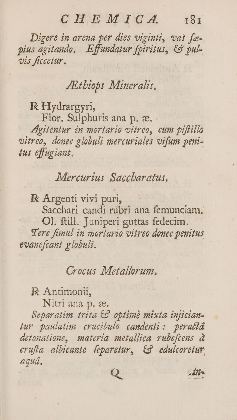 pb BEAMBNXSA ih Digere in arena per dies viginti, vas fz- fius agitando. —.Effundatur fpiritus, €2 pul- «is ficceiur. | ZEtbiops Mineralis, E Hydrargyri, Flor. Sulphuris ana p. ze. doitentur in mortario vitreo, cum piftillo vitreo, donec globuli mercuriales vifum peni- íus effugiaut. Mercurius Saccharatus, E Argenti vivi puri, Sacchari candi rubri ana femunciam, Ol. ftill. Juniperi guttas fedecim. Tere funul in mortario vitreo donec penitus evanefcant globuli. | Crocus Metallorum. ER Antimonil, Nitri ana p. ze. Geparatim trita C9. optimà mixta injician- iur paulatim. crucibulo candenti : perattá detonalione, materia metallica rubefcens. à erufia albicaute. feparetur, €9 edulcoretur. aquá,