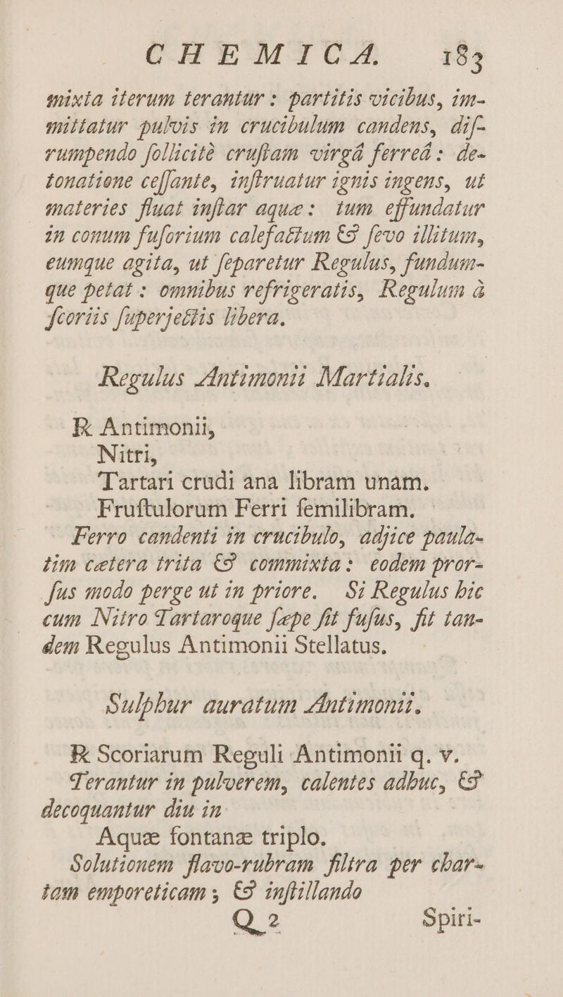 CHEMICAÁA 184 mixia iterum terantur : partitis vicibus, im- müitatur pulois im crucibulum candens, dif- rumpendo follicit eruflam virgá ferrea: de- Zonatiene ce[Jante, inferuatur ignis ingens, ut materies fluat inflar aque :. tum. effundatur 22 conum fuforium calefattum &amp;9 fevo illitum, eumque agita, ut feparetur Regulus, fundum- que petat : omnibus vefrigeratis, Regulum à fcoriis fuperjettis libera. Regulus zintimonii Martialis, E: Antimonii, Nitri, Tartari crudi ana libram unam. Fruftulorum Ferri femilibram. Ferro candenti in crucibulo, adjice paula- 4m cetera frita C9. commixta: eodem pror- fus modo perge ut in priore. — Si Regulus bic eum Nitro dartaroque fepe fit fufus, fit tan- dem Regulus Antimonii Stellatus. Sulphur auratum zdintimoni. EK Scoriarum Reguli Antimonit q. v. Terantur in puloerem, calentes adbuc, €3 decoquantur. diu in Aqu fontanz triplo. Solutionem flavo-rubram filtra per cbar- tom emporeticam y. €. inflillando